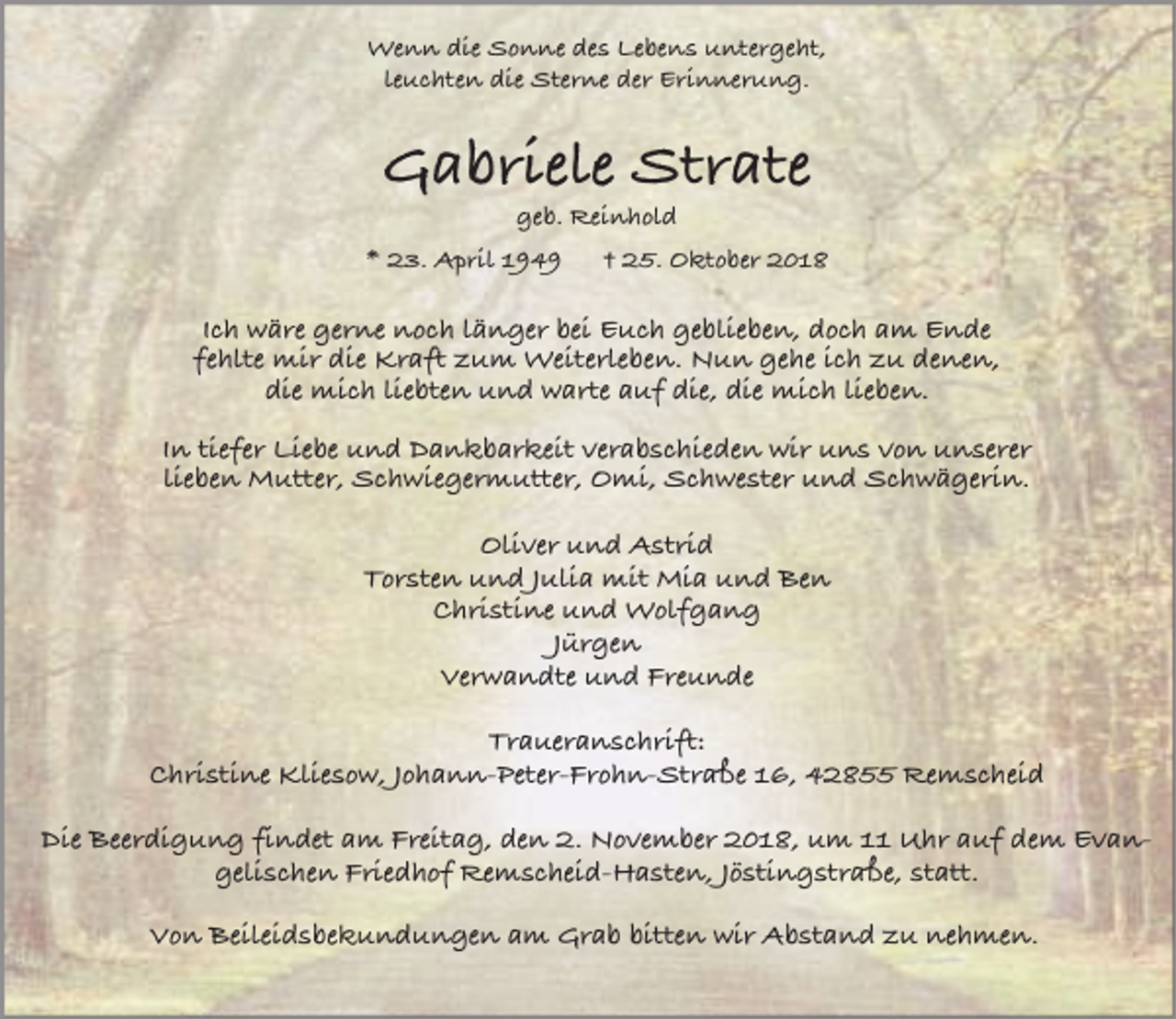 <p>Wenn die Sonne des Lebens untergeht,<br />leuchten die Sterne der Erinnerung.</p><p>Gabriele Strate<br />geb. Reinhold</p><p>* 23. April 1949</p><p>† 25. Oktober 2018</p><p>Ich wäre gerne noch länger bei Euch geblieben, doch am Ende<br />fehlte mir die Kraft zum Weiterleben. Nun gehe ich zu denen,<br />die mich liebten und warte auf die, die mich lieben.<br />In tiefer Liebe und Dankbarkeit verabschieden wir uns von unserer<br />lieben Mutter, Schwiegermutter, Omi, Schwester und Schwägerin.<br />Oliver und Astrid<br />Torsten und Julia mit Mia und Ben<br />Christine und Wolfgang<br />Jürgen<br />Verwandte und Freunde<br />Traueranschrift:<br />Christine Kliesow, Johann-Peter-Frohn-Straße 16, 42855 Remscheid<br />Die Beerdigung findet am Freitag, den 2. November 2018, um 11 Uhr auf dem Evangelischen Friedhof Remscheid-Hasten, Jöstingstraße, statt.<br />Von Beileidsbekundungen am Grab bitten wir Abstand zu nehmen.</p>