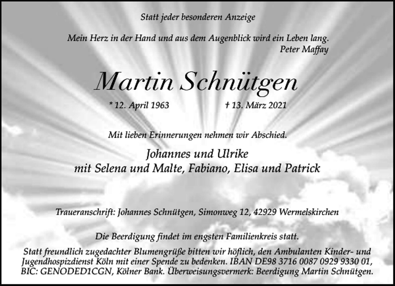 <p>Statt jeder besonderen Anzeige<br />Mein Herz in der Hand und aus dem Augenblick wird ein Leben lang.<br />Peter Maffay</p><p>Martin Schnütgen<br />* 12. April 1963</p><p>† 13. März 2021</p><p>Mit lieben Erinnerungen nehmen wir Abschied.</p><p>Johannes und Ulrike<br />mit Selena und Malte, Fabiano, Elisa und Patrick<br />Traueranschrift: Johannes Schnütgen, Simonweg 12, 42929 Wermelskirchen<br />Die Beerdigung findet im engsten Familienkreis statt.<br />Statt freundlich zugedachter Blumengrüße bitten wir höflich, den Ambulanten Kinder- und<br />Jugendhospizdienst Köln mit einer Spende zu bedenken. IBAN DE98 3716 0087 092331,<br />BIC: GENODED1CGN, Kölner Bank. Überweisungsvermerk: Beerdigung Martin Schnütgen.</p>
