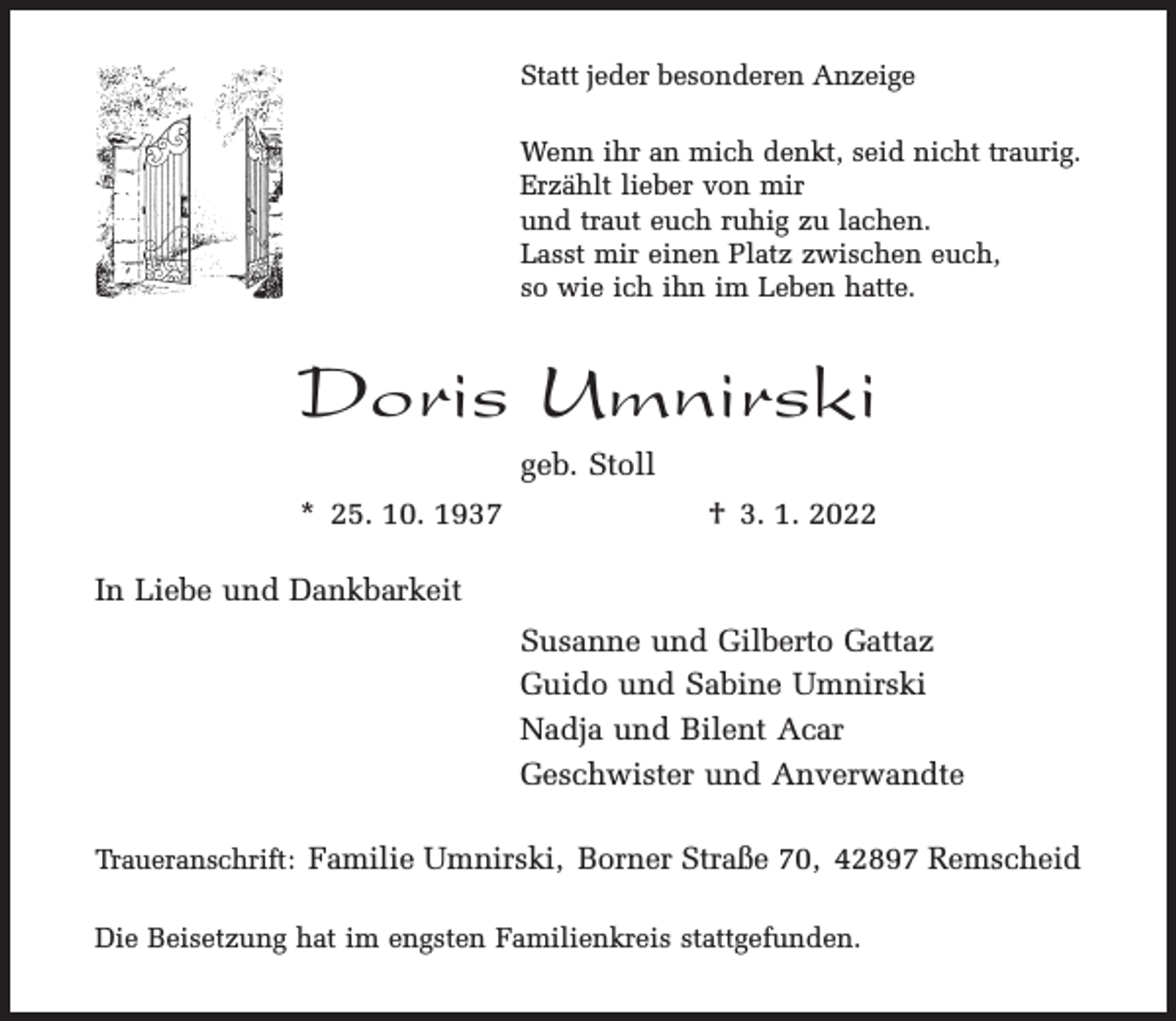 <p>Statt jeder besonderen Anzeige<br />Wenn ihr an mich denkt, seid nicht traurig.<br />Erzählt lieber von mir<br />und traut euch ruhig zu lachen.<br />Lasst mir einen Platz zwischen euch,<br />so wie ich ihn im Leben hatte.</p><p>Doris Umnirski<br />geb. Stoll<br />* 25. 10. 1937</p><p>† 3. 1. 2022</p><p>In Liebe und Dankbarkeit<br />Susanne und Gilberto Gattaz<br />Guido und Sabine Umnirski<br />Nadja und Bilent Acar<br />Geschwister und Anverwandte<br />Traueranschrift: Familie Umnirski, Borner Straße 70, 42897 Remscheid<br />Die Beisetzung hat im engsten Familienkreis stattgefunden.</p>