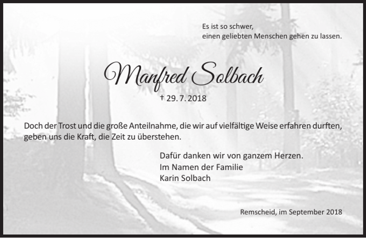<p>Es ist so schwer,<br />einen geliebten Menschen gehen zu lassen.</p><p>Manfred Solbach<br />† 29. 7. 2018<br />Doch der Trost und die große Anteilnahme, die wir auf vielfältige Weise erfahren durften,<br />geben uns die Kraft, die Zeit zu überstehen.<br />Dafür danken wir von ganzem Herzen.<br />Im Namen der Familie<br />Karin Solbach<br />Remscheid, im September 2018</p>
