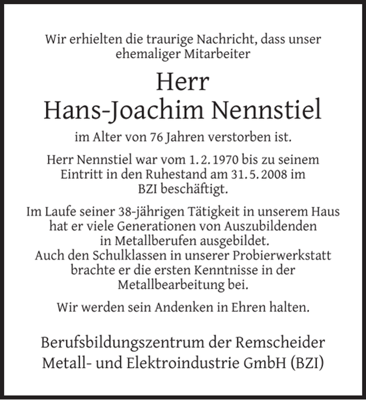 <p>Wir erhielten die traurige Nachricht, dass unser<br />ehemaliger Mitarbeiter</p><p>Herr<br />Hans-Joachim Nennstiel<br />im Alter von 76 Jahren verstorben ist.</p><p>Herr Nennstiel war vom 1. 2. 1970 bis zu seinem<br />Eintritt in den Ruhestand am 31. 5. 2008 im<br />BZI beschäftigt.<br />Im Laufe seiner 38-jährigen Tätigkeit in unserem Haus<br />hat er viele Generationen von Auszubildenden<br />in Metallberufen ausgebildet.<br />Auch den Schulklassen in unserer Probierwerkstatt<br />brachte er die ersten Kenntnisse in der<br />Metallbearbeitung bei.<br />Wir werden sein Andenken in Ehren halten.</p><p>Berufsbildungszentrum der Remscheider<br />Metall- und Elektroindustrie GmbH (BZI)</p>