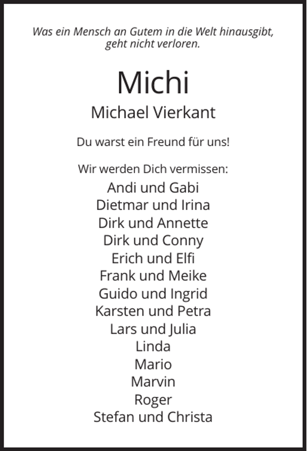 <p>Was ein Mensch an Gutem in die Welt hinausgibt,<br />geht nicht verloren.</p><p>Michi<br />Michael Vierkant<br />Du warst ein Freund für uns!<br />Wir werden Dich vermissen:</p><p>Andi und Gabi<br />Dietmar und Irina<br />Dirk und Annette<br />Dirk und Conny<br />Erich und Elfi<br />Frank und Meike<br />Guido und Ingrid<br />Karsten und Petra<br />Lars und Julia<br />Linda<br />Mario<br />Marvin<br />Roger<br />Stefan und Christa</p>