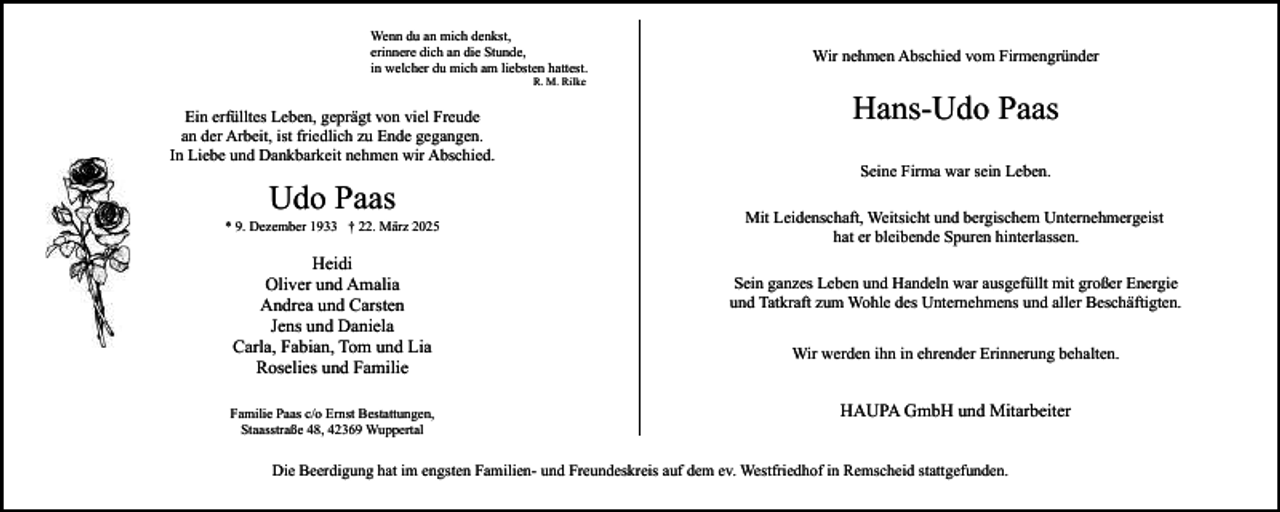 <p>Wenn du an mich denkst,<br />erinnere dich an die Stunde,<br />in welcher du mich am liebsten hattest.<br />R. M. Rilke</p><p>Ein erfülltes Leben, geprägt von viel Freude<br />an der Arbeit, ist friedlich zu Ende gegangen.<br />In Liebe und Dankbarkeit nehmen wir Abschied.</p><p>Udo Paas</p><p>* 9. Dezember 1933 † 22. März 2025</p><p>Heidi<br />Oliver und Amalia<br />Andrea und Carsten<br />Jens und Daniela<br />Carla, Fabian, Tom und Lia<br />Roselies und Familie<br />Familie Paas c/o Ernst Bestattungen,<br />Staasstraße 48, 42369 Wuppertal</p><p>Wir nehmen Abschied vom Firmengründer</p><p>Hans-Udo Paas<br />Seine Firma war sein Leben.<br />Mit Leidenschaft, Weitsicht und bergischem Unternehmergeist<br />hat er bleibende Spuren hinterlassen.<br />Sein ganzes Leben und Handeln war ausgefüllt mit großer Energie<br />und Tatkraft zum Wohle des Unternehmens und aller Beschäftigten.<br />Wir werden ihn in ehrender Erinnerung behalten.</p><p>HAUPA GmbH und Mitarbeiter</p><p>Die Beerdigung hat im engsten Familien- und Freundeskreis auf dem ev. Westfriedhof in Remscheid stattgefunden.</p>