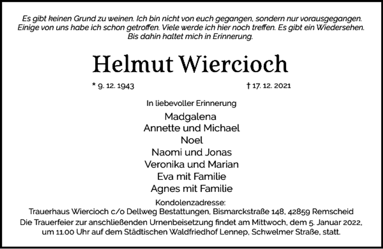 <p>Es gibt keinen Grund zu weinen. Ich bin nicht von euch gegangen, sondern nur vorausgegangen.<br />Einige von uns habe ich schon getroﬀen. Viele werde ich hier noch treﬀen. Es gibt ein Wiedersehen.<br />Bis dahin haltet mich in Erinnerung.</p><p>* 9. 12. 1943</p><p>† 17. 12. 2021<br />In liebevoller Erinnerung</p><p>Madgalena<br />Annette und Michael<br />Noel<br />Naomi und Jonas<br />Veronika und Marian<br />Eva mit Familie<br />Agnes mit Familie<br />Kondolenzadresse:<br />Trauerhaus Wiercioch c/o Dellweg Bestattungen, Bismarckstraße 148, 42859 Remscheid<br />Die Trauerfeier zur anschließenden Urnenbeisetzung ﬁndet am Mittwoch, dem 5. Januar 2022,<br />um 11.00 Uhr auf dem Städtischen Waldfriedhof Lennep, Schwelmer Straße, statt.</p>