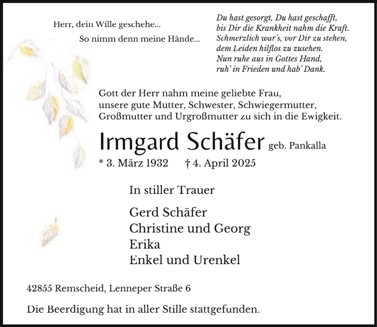 <p>Herr, dein Wille geschehe...</p><p>So nimm denn meine Hände...</p><p>Du hast gesorgt, Du hast geschafft,<br />bis Dir die Krankheit nahm die Kraft.<br />Schmerzlich war’s, vor Dir zu stehen,<br />dem Leiden hilflos zu zusehen.<br />Nun ruhe aus in Gottes Hand,<br />ruh’ in Frieden und hab’ Dank.</p><p>Gott der Herr nahm meine geliebte Frau,<br />unsere gute Mutter, Schwester, Schwiegermutter,<br />Großmutter und Urgroßmutter zu sich in die Ewigkeit.</p><p>Irmgard Schäfer<br />* 3. März 1932</p><p>† 4. April 2025</p><p>In stiller Trauer</p><p>Gerd Schäfer<br />Christine und Georg<br />Erika<br />Enkel und Urenkel<br />42855 Remscheid, Lenneper Straße 6</p><p>Die Beerdigung hat in aller Stille stattgefunden.</p><p>geb. Pankalla</p>