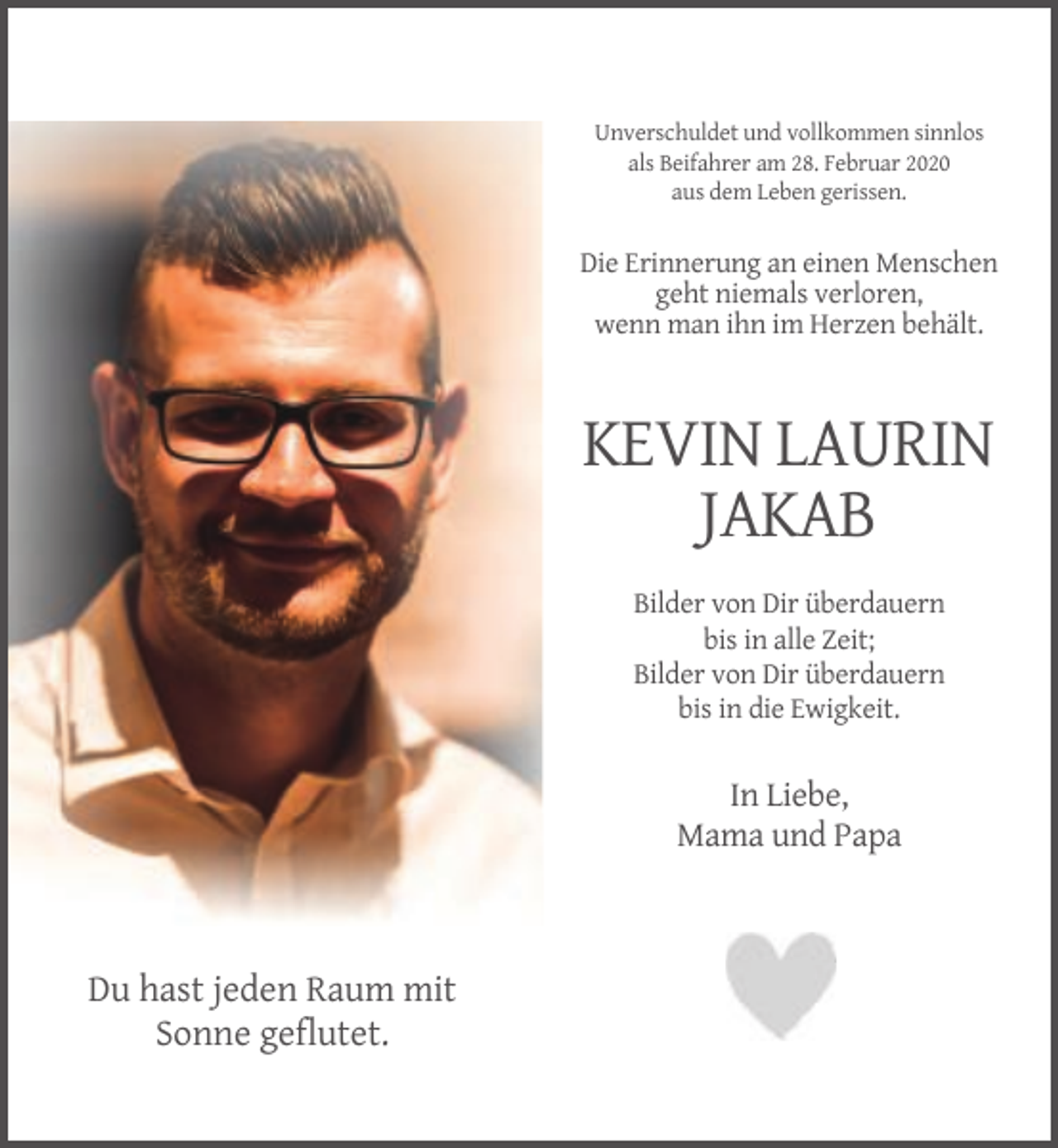 <p>Unverschuldet und vollkommen sinnlos<br />als Beifahrer am 28. Februar 2020<br />aus dem Leben gerissen.</p><p>Die Erinnerung an einen Menschen<br />geht niemals verloren,<br />wenn man ihn im Herzen behält.</p><p>KEVIN LAURIN<br />JAKAB<br />Bilder von Dir überdauern<br />bis in alle Zeit;<br />Bilder von Dir überdauern<br />bis in die Ewigkeit.</p><p>In Liebe,<br />Mama und Papa</p><p>Du hast jeden Raum mit<br />Sonne geflutet.</p>
