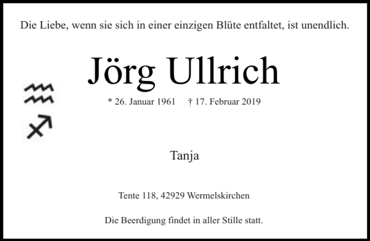 <p>Die Liebe, wenn sie sich in einer einzigen Blüte entfaltet, ist unendlich.</p><p>Jörg Ullrich<br />* 26. Januar 1961</p><p>† 17. Februar 2019</p><p>Tanja<br />Tente 118, 42929 Wermelskirchen<br />Die Beerdigung findet in aller Stille statt.</p>
