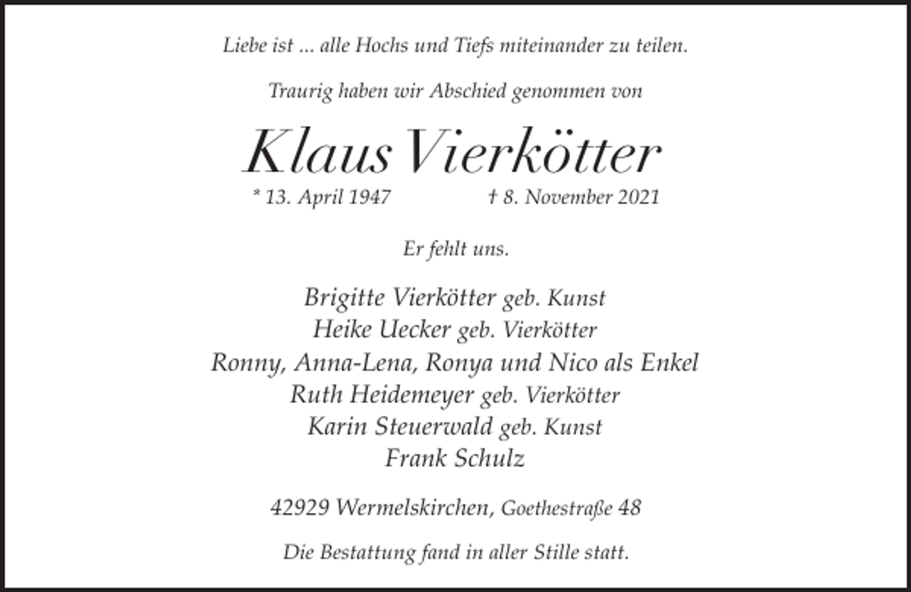 <p>Liebe ist ... alle Hochs und Tiefs miteinander zu teilen.<br />Traurig haben wir Abschied genommen von</p><p>Klaus Vierkötter<br />* 13. April 1947</p><p>† 8. November 2021</p><p>Er fehlt uns.</p><p>Brigitte Vierkötter geb. Kunst<br />Heike Uecker geb. Vierkötter<br />Ronny, Anna-Lena, Ronya und Nico als Enkel<br />Ruth Heidemeyer geb. Vierkötter<br />Karin Steuerwald geb. Kunst<br />Frank Schulz<br />42929 Wermelskirchen, Goethestraße 48<br />Die Bestattung fand in aller Stille statt.</p>