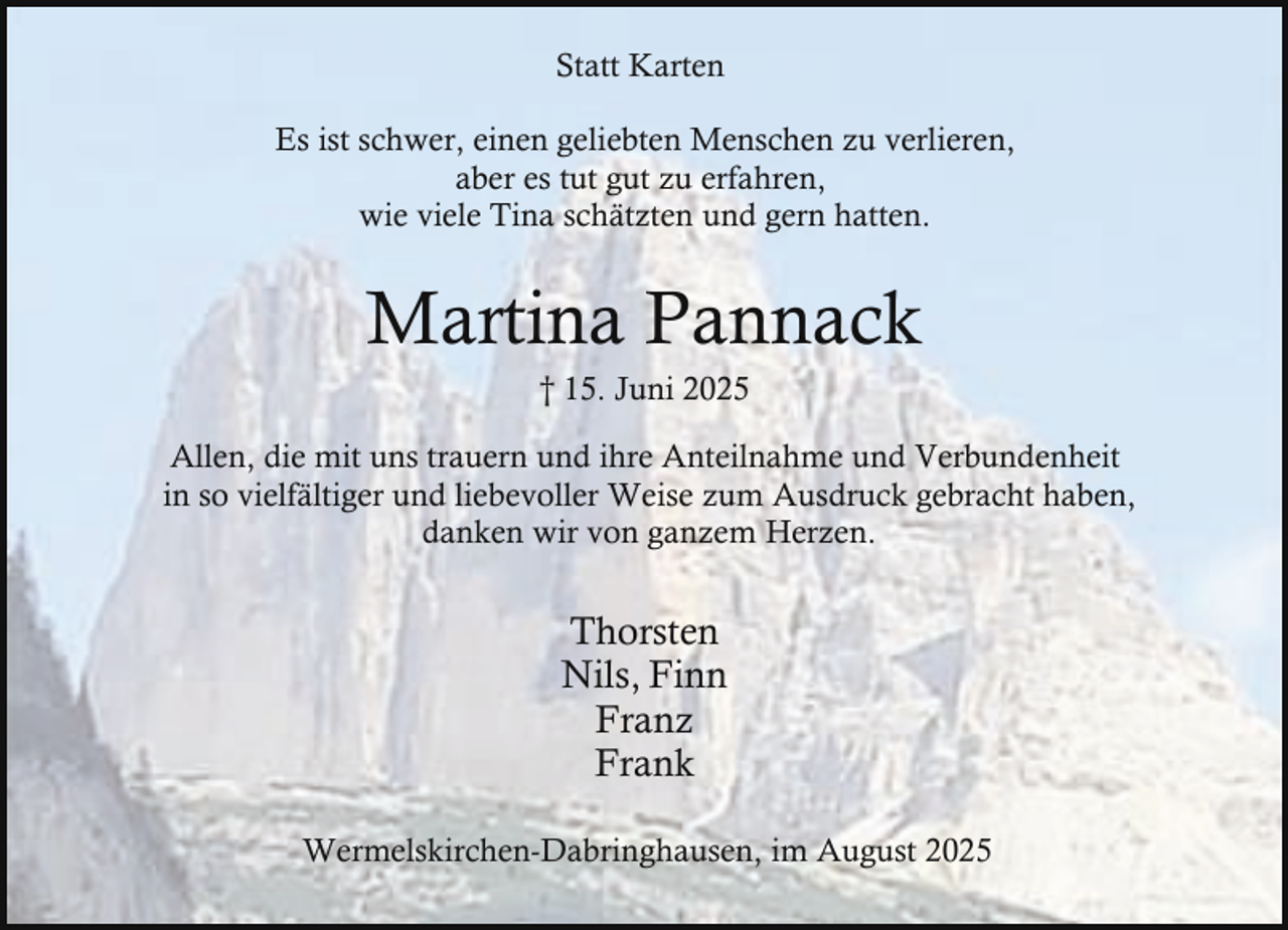 <p>Statt Karten<br />Es ist schwer, einen geliebten Menschen zu verlieren,<br />aber es tut gut zu erfahren,<br />wie viele Tina schätzten und gern hatten.</p><p>Martina Pannack<br />† 15. Juni 2025</p><p>Allen, die mit uns trauern und ihre Anteilnahme und Verbundenheit<br />in so vielfältiger und liebevoller Weise zum Ausdruck gebracht haben,<br />danken wir von ganzem Herzen.</p><p>Thorsten<br />Nils, Finn<br />Franz<br />Frank<br />Wermelskirchen-Dabringhausen, im August 2025</p>