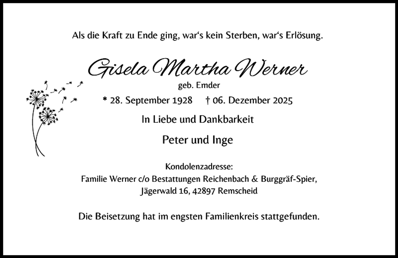 <p>Alss die Kraft zu Ende ging, war‘s kein Sterben, war‘s Erlösung.</p><p>Gisela Martha Werner<br />geb. Emder</p><p>* 28. September 1928</p><p>† 06. Dezember 2025</p><p>In Liebe und Dankbarkeit</p><p>Peter und Inge<br />Kondolenzadresse:<br />Familie Werner c/o Bestattungen Reichenbach &amp; Burggräf-Spier,<br />Jägerwald 16, 42897 Remscheid</p><p>Die Beisetzung hat im engsten Familienkreis stattgefunden.</p>