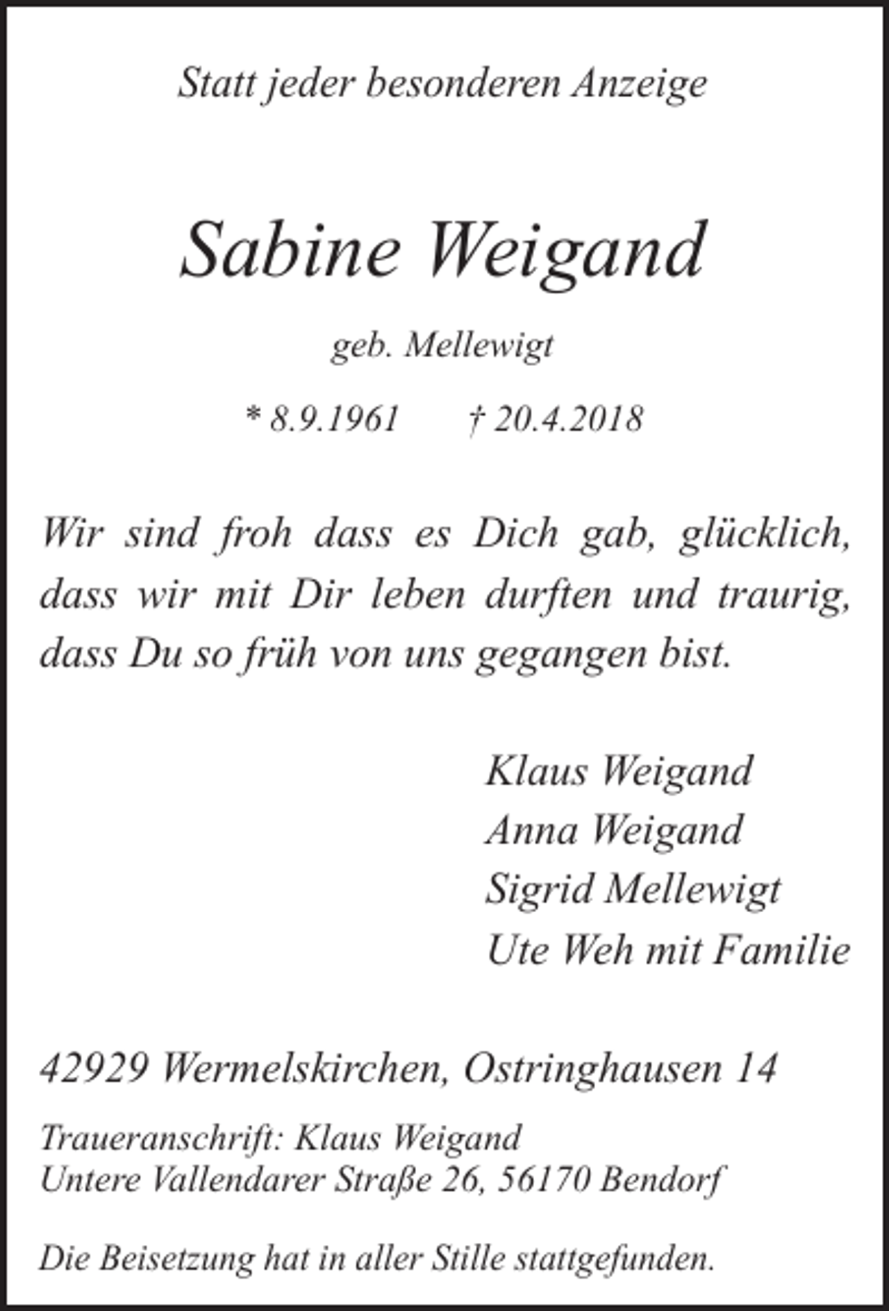 <p>Statt jeder besonderen Anzeige</p><p>Sabine Weigand<br />geb. Mellewigt<br />* 8.9.1961</p><p>† 20.4.2018</p><p>Wir sind froh dass es Dich gab, glücklich,<br />dass wir mit Dir leben durften und traurig,<br />dass Du so früh von uns gegangen bist.<br />Klaus Weigand<br />Anna Weigand<br />Sigrid Mellewigt<br />Ute Weh mit Familie<br />42929 Wermelskirchen, Ostringhausen 14<br />Traueranschrift: Klaus Weigand<br />Untere Vallendarer Straße 26, 56170 Bendorf<br />Die Beisetzung hat in aller Stille stattgefunden.</p>