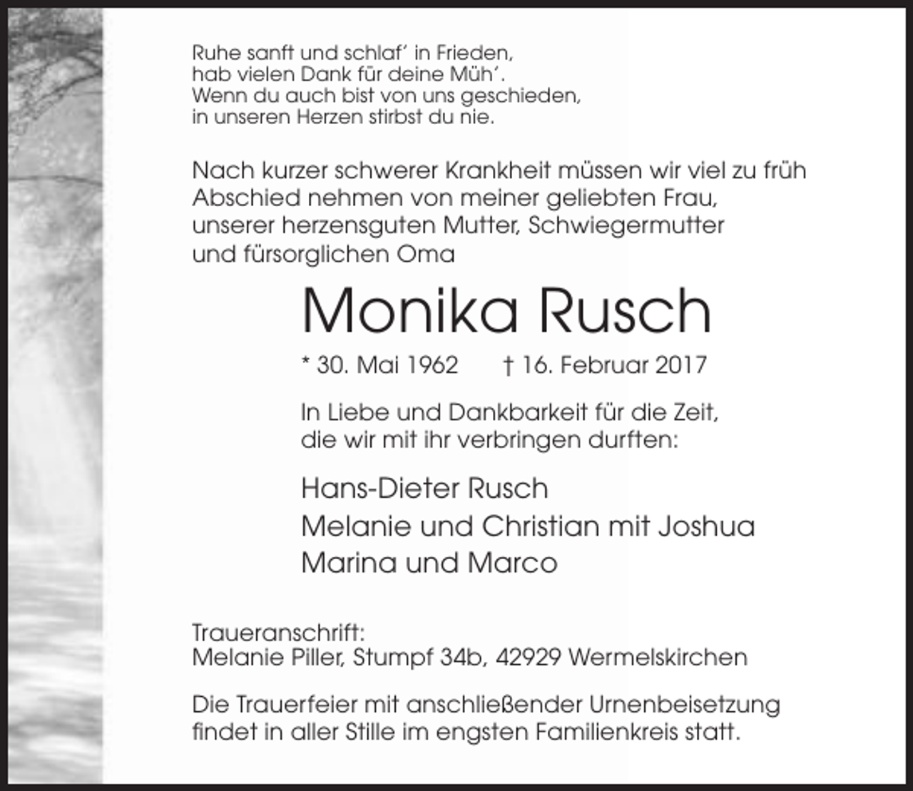 <p>Ruhe sanft und schlaf’ in Frieden,<br />hab vielen Dank für deine Müh’.<br />Wenn du auch bist von uns geschieden,<br />in unseren Herzen stirbst du nie.</p><p>Nach kurzer schwerer Krankheit müssen wir viel zu früh<br />Abschied nehmen von meiner geliebten Frau,<br />unserer herzensguten Mutter, Schwiegermutter<br />und fürsorglichen Oma</p><p>Monika Rusch<br />* 30. Mai 1962</p><p>† 16. Februar 2017</p><p>In Liebe und Dankbarkeit für die Zeit,<br />die wir mit ihr verbringen durften:</p><p>Hans-Dieter Rusch<br />Melanie und Christian mit Joshua<br />Marina und Marco<br />Traueranschrift:<br />Melanie Piller, Stumpf 34b, 42929 Wermelskirchen<br />Die Trauerfeier mit anschließender Urnenbeisetzung<br />findet in aller Stille im engsten Familienkreis statt.</p>