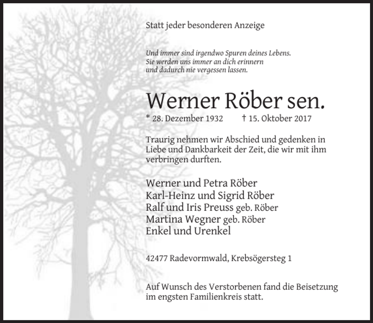 <p>Statt jeder besonderen Anzeige</p><p>Und immer sind irgendwo Spuren deines Lebens.<br />Sie werden uns immer an dich erinnern<br />und dadurch nie vergessen lassen.</p><p>Werner Röber sen.<br />* 28. Dezember 1932</p><p>† 15. Oktober 2017</p><p>Traurig nehmen wir Abschied und gedenken in<br />Liebe und Dankbarkeit der Zeit, die wir mit ihm<br />verbringen durften.</p><p>Werner und Petra Röber<br />Karl-Heinz und Sigrid Röber<br />Ralf und Iris Preuss geb. Röber<br />Martina Wegner geb. Röber<br />Enkel und Urenkel<br />42477 Radevormwald, Krebsögersteg 1</p><p>Auf Wunsch des Verstorbenen fand die Beisetzung<br />im engsten Familienkreis statt.</p>