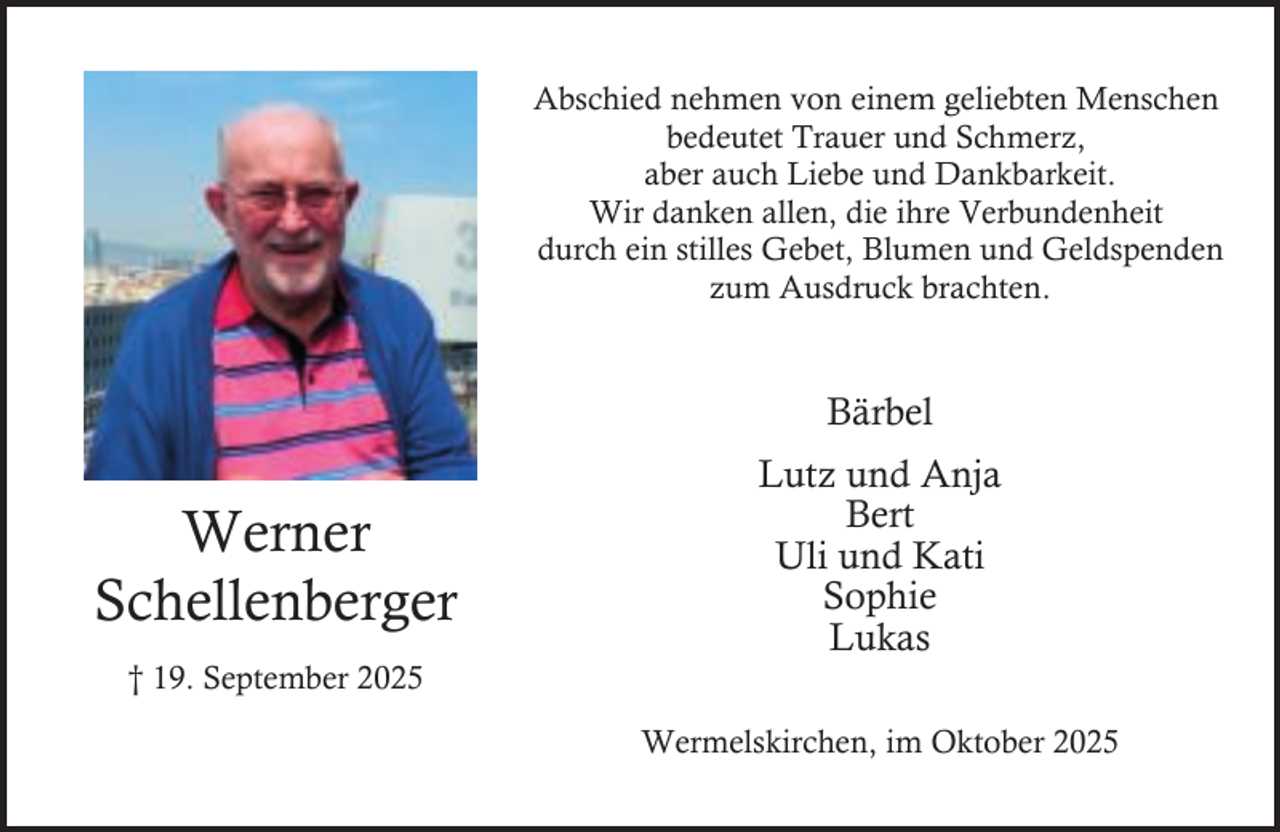<p>Abschied nehmen von einem geliebten Menschen<br />bedeutet Trauer und Schmerz,<br />aber auch Liebe und Dankbarkeit.<br />Wir danken allen, die ihre Verbundenheit<br />durch ein stilles Gebet, Blumen und Geldspenden<br />zum Ausdruck brachten.</p><p>Bärbel</p><p>Werner<br />Schellenberger<br />† 19. September 2025</p><p>Lutz und Anja<br />Bert<br />Uli und Kati<br />Sophie<br />Lukas<br />Wermelskirchen, im Oktober 2025</p>