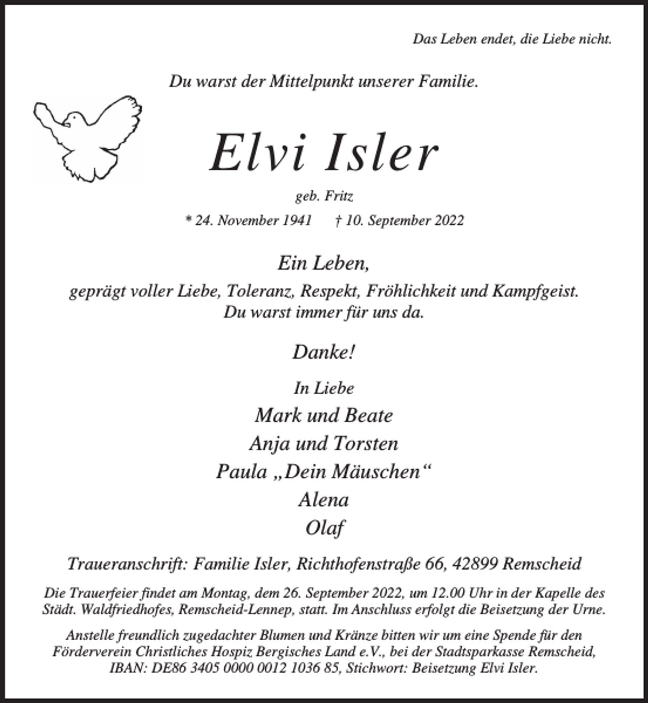 <p>Das Leben endet, die Liebe nicht.</p><p>Du warst der Mittelpunkt unserer Familie.</p><p>Elvi Isler<br />geb. Fritz</p><p>* 24. November 1941</p><p>† 10. September 2022</p><p>Ein Leben,<br />geprägt voller Liebe, Toleranz, Respekt, Fröhlichkeit und Kampfgeist.<br />Du warst immer für uns da.</p><p>Danke!<br />In Liebe</p><p>Mark und Beate<br />Anja und Torsten<br />Paula „Dein Mäuschen“<br />Alena<br />Olaf<br />Traueranschrift: Familie Isler, Richthofenstraße 66, 42899 Remscheid<br />Die Trauerfeier findet am Montag, dem 26. September 2022, um 12.00 Uhr in der Kapelle des<br />Städt. Waldfriedhofes, Remscheid-Lennep, statt. Im Anschluss erfolgt die Beisetzung der Urne.<br />Anstelle freundlich zugedachter Blumen und Kränze bitten wir um eine Spende für den<br />Förderverein Christliches Hospiz Bergisches Land e.V., bei der Stadtsparkasse Remscheid,<br />IBAN: DE86 3405 0012 1036 85, Stichwort: Beisetzung Elvi Isler.</p>