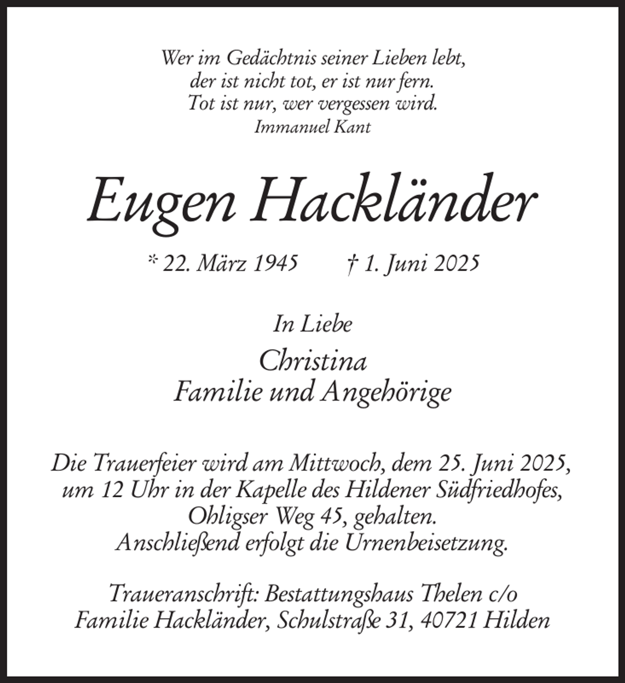 <p>Wer im Gedächtnis seiner Lieben lebt,<br />der ist nicht tot, er ist nur fern.<br />Tot ist nur, wer vergessen wird.<br />Immanuel Kant</p><p>Eugen Hackländer<br />* 22. März 1945</p><p>† 1. Juni 2025</p><p>In Liebe</p><p>Christina<br />Familie und Angehörige<br />Die Trauerfeier wird am Mittwoch, dem 25. Juni 2025,<br />um 12 Uhr in der Kapelle des Hildener Südfriedhofes,<br />Ohligser Weg 45, gehalten.<br />Anschließend erfolgt die Urnenbeisetzung.<br />Traueranschrift: Bestattungshaus Thelen c/o<br />Familie Hackländer, Schulstraße 31, 40721 Hilden</p>