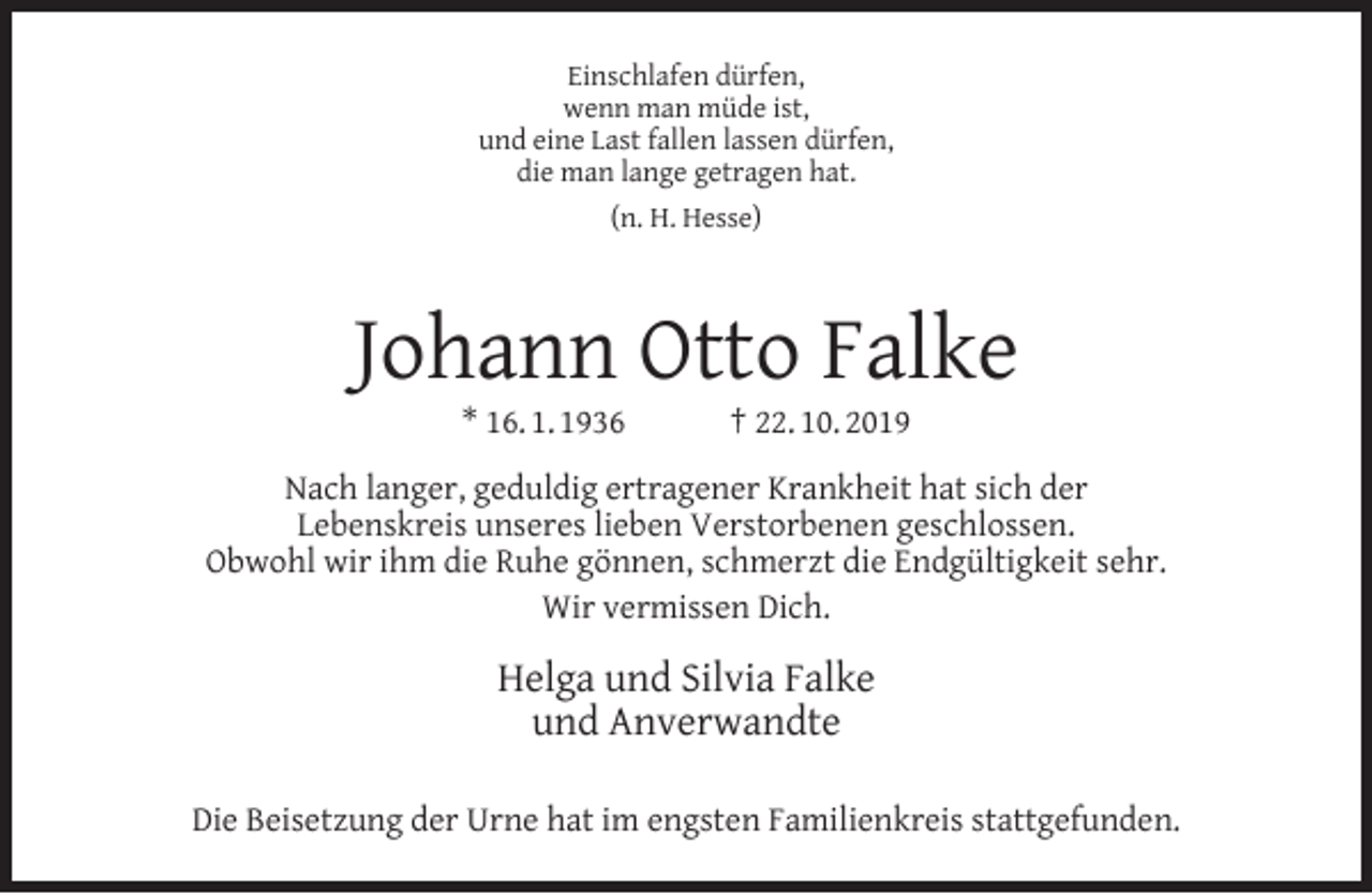 <p>Einschlafen dürfen,<br />wenn man müde ist,<br />und eine Last fallen lassen dürfen,<br />die man lange getragen hat.<br />(n. H. Hesse)</p><p>Johann Otto Falke<br />* 16. 1. 1936</p><p>† 22. 10. 2019</p><p>Nach langer, geduldig ertragener Krankheit hat sich der<br />Lebenskreis unseres lieben Verstorbenen geschlossen.<br />Obwohl wir ihm die Ruhe gönnen, schmerzt die Endgültigkeit sehr.<br />Wir vermissen Dich.</p><p>Helga und Silvia Falke<br />und Anverwandte<br />Die Beisetzung der Urne hat im engsten Familienkreis stattgefunden.</p>