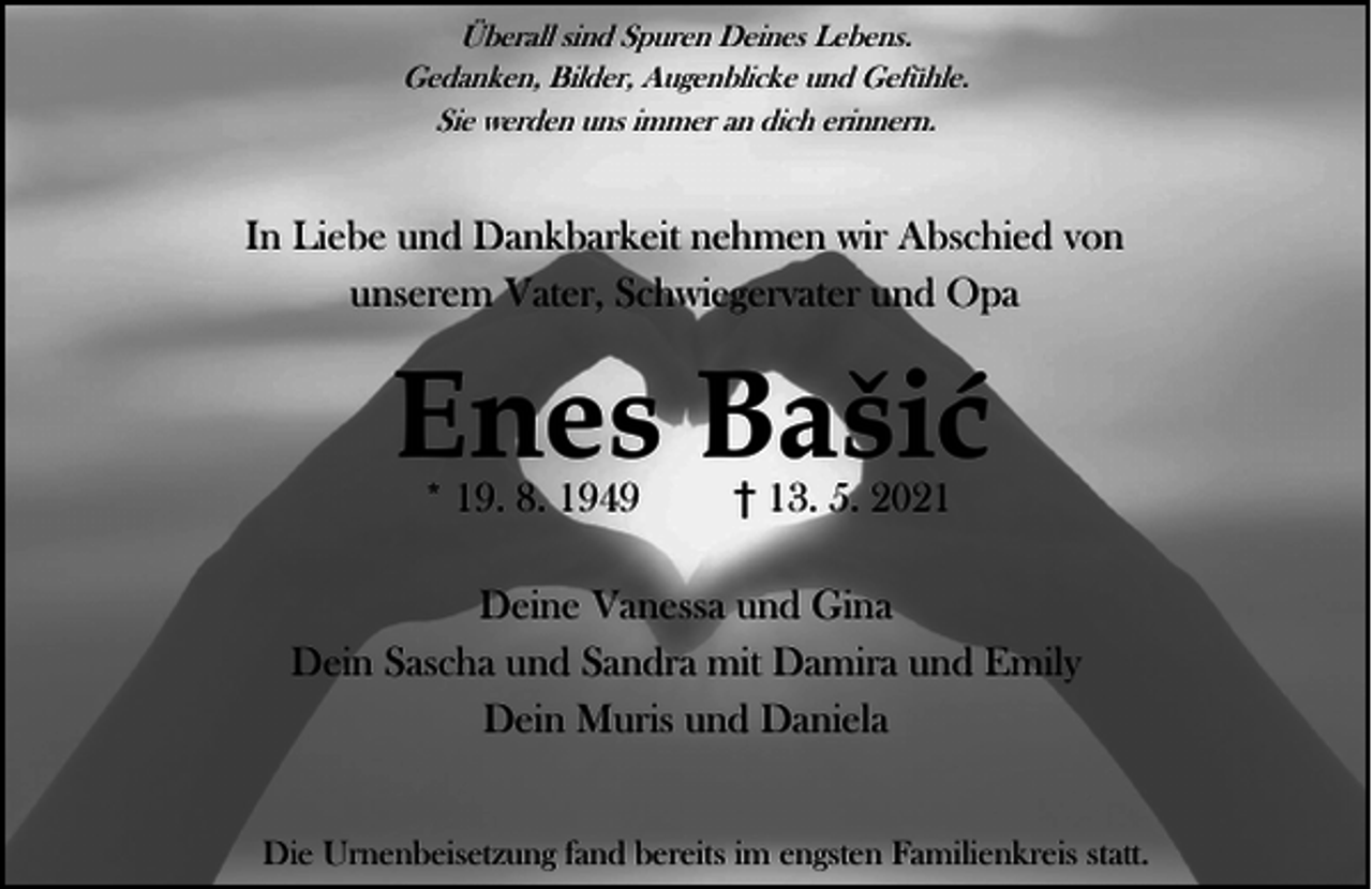 <p>Überall sind Spuren Deines Lebens.<br />Gedanken, Bilder, Augenblicke und Gefühle.<br />Sie werden uns immer an dich erinnern.</p><p>In Liebe und Dankbarkeit nehmen wir Abschied von<br />unserem Vater, Schwiegervater und Opa</p><p>Enes Baić<br />* 19. 8. 1949</p><p>13. 5. 2021</p><p>Deine Vanessa und Gina<br />Dein Sascha und Sandra mit Damira und Emily<br />Dein Muris und Daniela<br />Die Urnenbeisetzung fand bereits im engsten Familienkreis statt.</p>