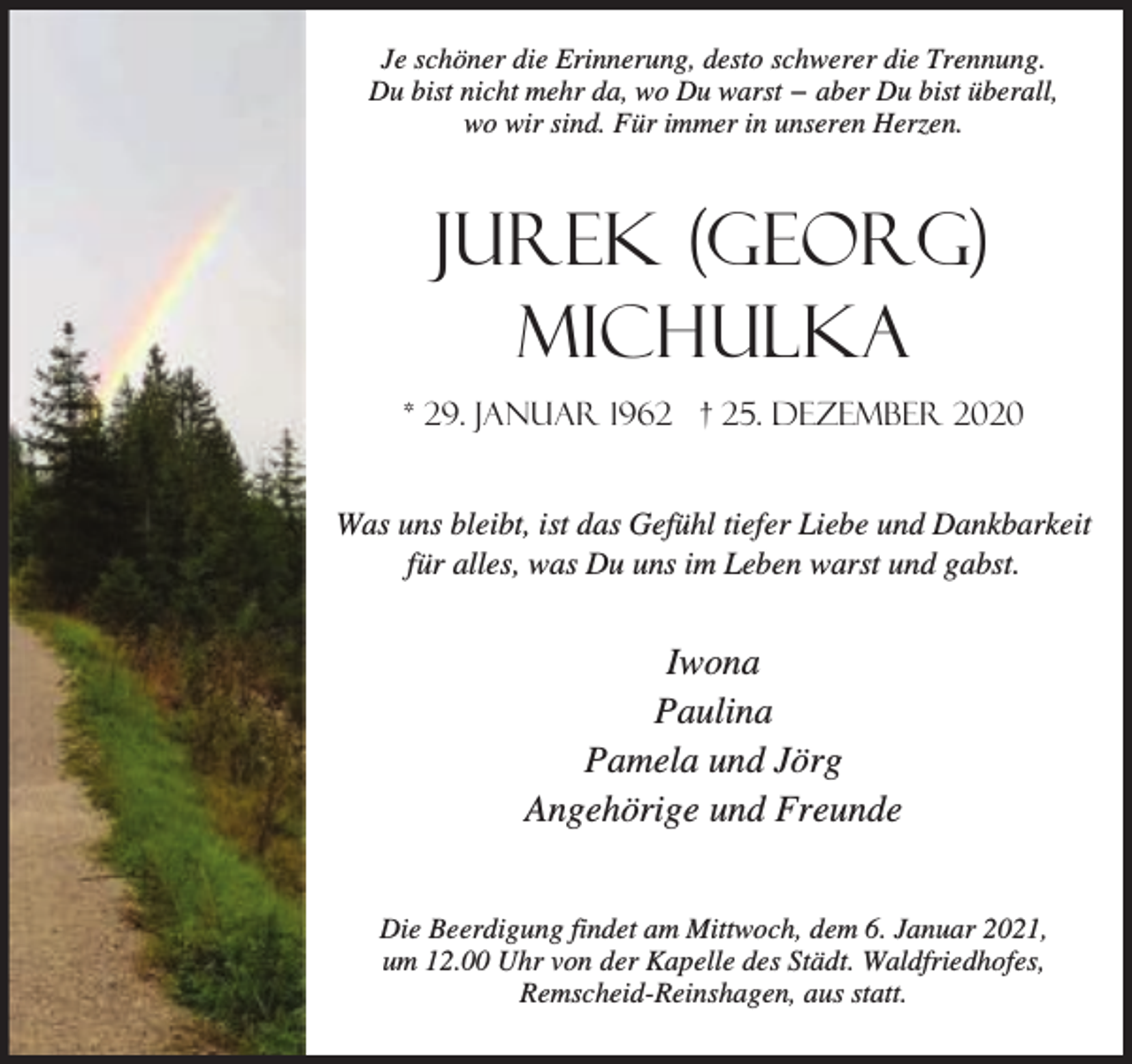 <p>Je schöner die Erinnerung, desto schwerer die Trennung.<br />Du bist nicht mehr da, wo Du warst − aber Du bist überall,<br />wo wir sind. Für immer in unseren Herzen.</p><p>Jurek (Georg)<br />Michulka<br />* 29. Januar 1962 † 25. Dezember 2020<br />Was uns bleibt, ist das Gefühl tiefer Liebe und Dankbarkeit<br />für alles, was Du uns im Leben warst und gabst.</p><p>Iwona<br />Paulina<br />Pamela und Jörg<br />Angehörige und Freunde<br />Die Beerdigung findet am Mittwoch, dem 6. Januar 2021,<br />um 12.00 Uhr von der Kapelle des Städt. Waldfriedhofes,<br />Remscheid-Reinshagen, aus statt.</p>