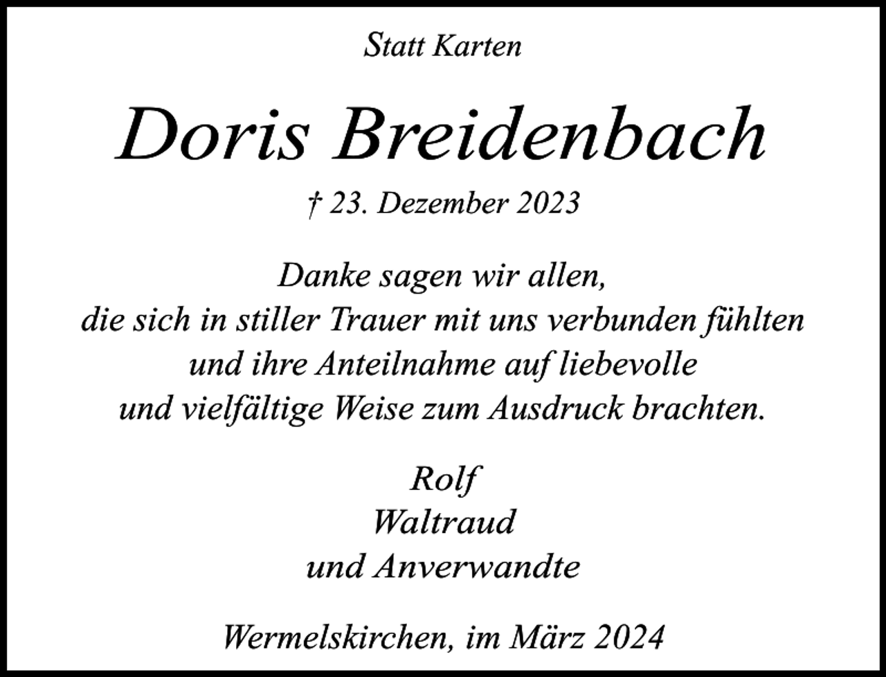 <p>Statt Karten</p><p>Doris Breidenbach<br />† 23. Dezember 2023</p><p>Danke sagen wir allen,<br />die sich in stiller Trauer mit uns verbunden fühlten<br />und ihre Anteilnahme auf liebevolle<br />und vielfältige Weise zum Ausdruck brachten.</p><p>Rolf<br />Waltraud<br />und Anverwandte<br />Wermelskirchen, im März 2024</p>