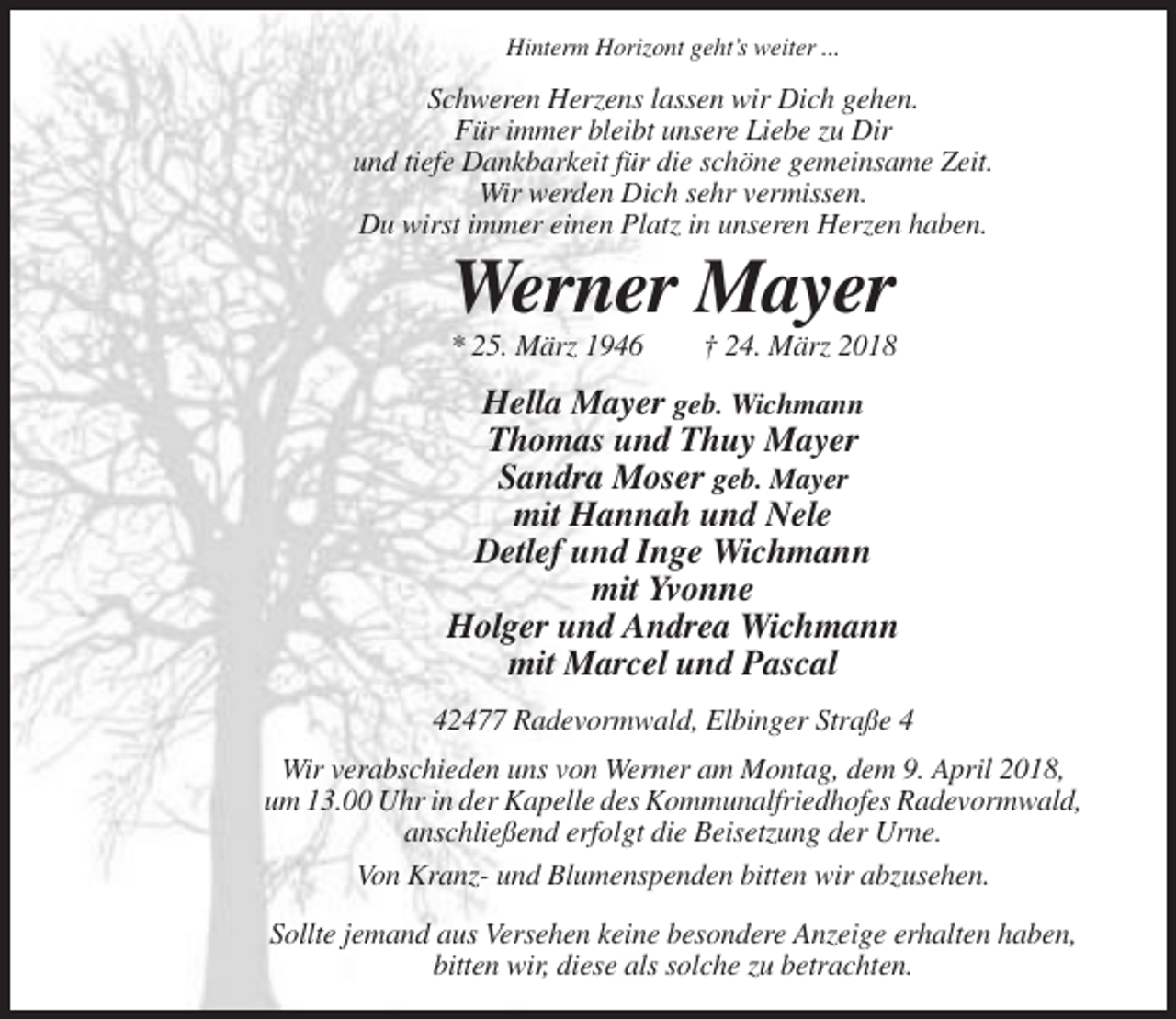<p>Hinterm Horizont geht’s weiter ...</p><p>Schweren Herzens lassen wir Dich gehen.<br />Für immer bleibt unsere Liebe zu Dir<br />und tiefe Dankbarkeit für die schöne gemeinsame Zeit.<br />Wir werden Dich sehr vermissen.<br />Du wirst immer einen Platz in unseren Herzen haben.</p><p>Werner Mayer<br />* 25. März 1946</p><p>† 24. März 2018</p><p>Hella Mayer geb. Wichmann<br />Thomas und Thuy Mayer<br />Sandra Moser geb. Mayer<br />mit Hannah und Nele<br />Detlef und Inge Wichmann<br />mit Yvonne<br />Holger und Andrea Wichmann<br />mit Marcel und Pascal<br />42477 Radevormwald, Elbinger Straße 4<br />Wir verabschieden uns von Werner am Montag, dem 9. April 2018,<br />um 13.00 Uhr in der Kapelle des Kommunalfriedhofes Radevormwald,<br />anschließend erfolgt die Beisetzung der Urne.<br />Von Kranz- und Blumenspenden bitten wir abzusehen.<br />Sollte jemand aus Versehen keine besondere Anzeige erhalten haben,<br />bitten wir, diese als solche zu betrachten.</p>
