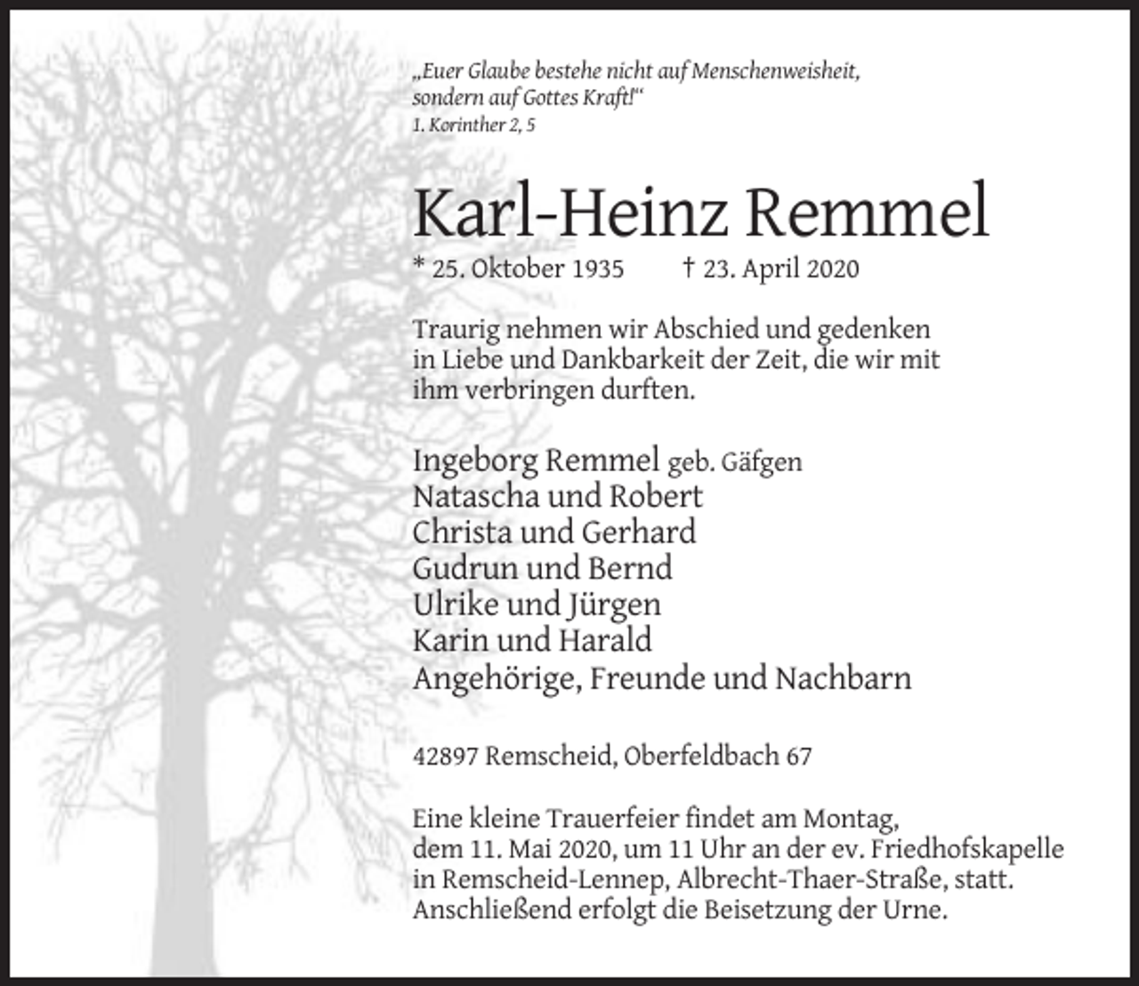 <p>„Euer Glaube bestehe nicht auf Menschenweisheit,<br />sondern auf Gottes Kraft!“<br />1. Korinther 2, 5</p><p>Karl-Heinz Remmel<br />* 25. Oktober 1935</p><p>† 23. April 2020</p><p>Traurig nehmen wir Abschied und gedenken<br />in Liebe und Dankbarkeit der Zeit, die wir mit<br />ihm verbringen durften.</p><p>Ingeborg Remmel geb. Gäfgen<br />Natascha und Robert<br />Christa und Gerhard<br />Gudrun und Bernd<br />Ulrike und Jürgen<br />Karin und Harald<br />Angehörige, Freunde und Nachbarn<br />42897 Remscheid, Oberfeldbach 67<br />Eine kleine Trauerfeier findet am Montag,<br />dem 11. Mai 2020, um 11 Uhr an der ev. Friedhofskapelle<br />in Remscheid-Lennep, Albrecht-Thaer-Straße, statt.<br />Anschließend erfolgt die Beisetzung der Urne.</p>