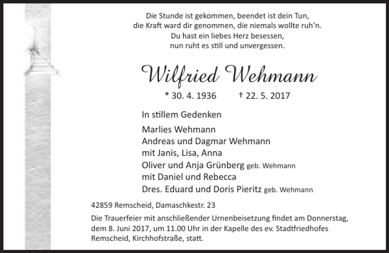 <p>Die Stunde ist gekommen, beendet ist dein Tun,<br />die Kraft ward dir genommen, die niemals wollte ruh‘n.<br />Du hast ein liebes Herz besessen,<br />nun ruht es still und unvergessen.</p><p>Wilfried Wehmann<br />* 30. 4. 1936</p><p>† 22. 5. 2017</p><p>In stillem Gedenken<br />Marlies Wehmann<br />Andreas und Dagmar Wehmann<br />mit Janis, Lisa, Anna<br />Oliver und Anja Grünberg geb. Wehmann<br />mit Daniel und Rebecca<br />Dres. Eduard und Doris Pieritz geb. Wehmann<br />42859 Remscheid, Damaschkestr. 23<br />Die Trauerfeier mit anschließender Urnenbeisetzung findet am Donnerstag,<br />dem 8. Juni 2017, um 11.00 Uhr in der Kapelle des ev. Stadtfriedhofes<br />Remscheid, Kirchhofstraße, statt.</p>