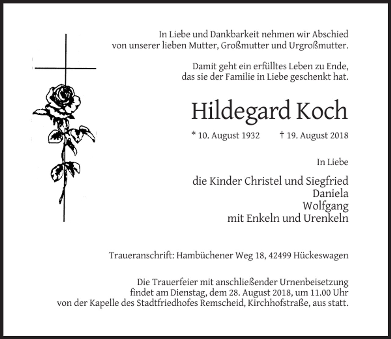 <p>In Liebe und Dankbarkeit nehmen wir Abschied<br />von unserer lieben Mutter, Großmutter und Urgroßmutter.<br />Damit geht ein erfülltes Leben zu Ende,<br />das sie der Familie in Liebe geschenkt hat.</p><p>Hildegard Koch<br />* 10. August 1932</p><p>† 19. August 2018<br />In Liebe</p><p>die Kinder Christel und Siegfried<br />Daniela<br />Wolfgang<br />mit Enkeln und Urenkeln</p><p>Traueranschrift: Hambüchener Weg 18, 42499 Hückeswagen<br />Die Trauerfeier mit anschließender Urnenbeisetzung<br />findet am Dienstag, dem 28. August 2018, um 11.00 Uhr<br />von der Kapelle des Stadtfriedhofes Remscheid, Kirchhofstraße, aus statt.</p>