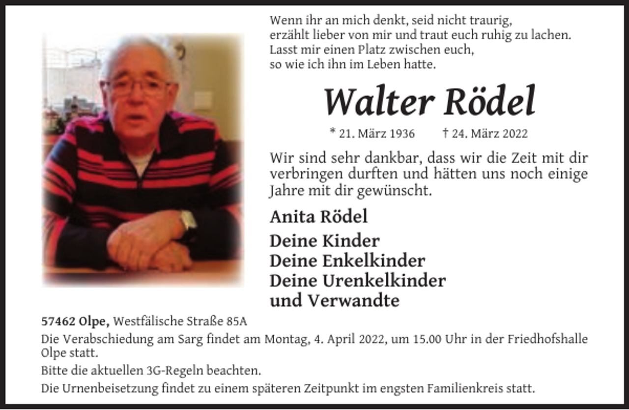 <p>Wenn ihr an mich denkt, seid nicht traurig,<br />erzählt lieber von mir und traut euch ruhig zu lachen.<br />Lasst mir einen Platz zwischen euch,<br />so wie ich ihn im Leben hatte.</p><p>Walter Rödel<br />* 21. März 1936</p><p>† 24. März 2022</p><p>Wir sind sehr dankbar, dass wir die Zeit mit dir<br />verbringen durften und hätten uns noch einige<br />Jahre mit dir gewünscht.</p><p>Anita Rödel<br />Deine Kinder<br />Deine Enkelkinder<br />Deine Urenkelkinder<br />und Verwandte</p><p>57462 Olpe, Westfälische Straße 85A<br />Die Verabschiedung am Sarg ﬁndet am Montag, 4. April 2022, um 15.00 Uhr in der Friedhofshalle<br />Olpe statt.<br />Bitte die aktuellen 3G-Regeln beachten.<br />Die Urnenbeisetzung ﬁndet zu einem späteren Zeitpunkt im engsten Familienkreis statt.</p>