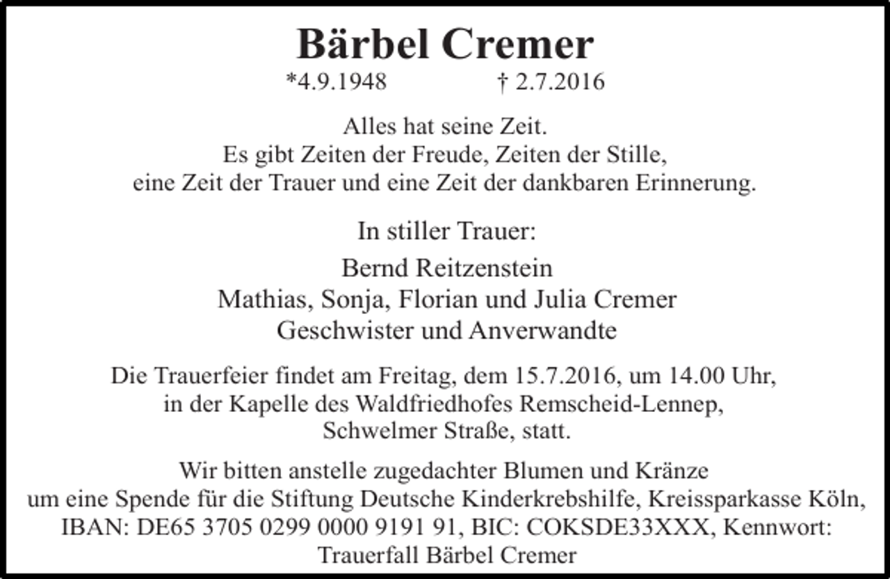 <p>Bärbel Cremer</p><p>*4.9.1948</p><p>† 2.7.2016</p><p>Alles hat seine Zeit.<br />Es gibt Zeiten der Freude, Zeiten der Stille,<br />eine Zeit der Trauer und eine Zeit der dankbaren Erinnerung.</p><p>In stiller Trauer:<br />Bernd Reitzenstein<br />Mathias, Sonja, Florian und Julia Cremer<br />Geschwister und Anverwandte<br />Die Trauerfeier findet am Freitag, dem 15.7.2016, um 14.00 Uhr,<br />in der Kapelle des Waldfriedhofes Remscheid-Lennep,<br />Schwelmer Straße, statt.<br />Wir bitten anstelle zugedachter Blumen und Kränze<br />um eine Spende für die Stiftung Deutsche Kinderkrebshilfe, Kreissparkasse Köln,<br />IBAN: DE65 3705 0299 0000 91, BIC: COKSDE33XXX, Kennwort:<br />Trauerfall Bärbel Cremer</p>