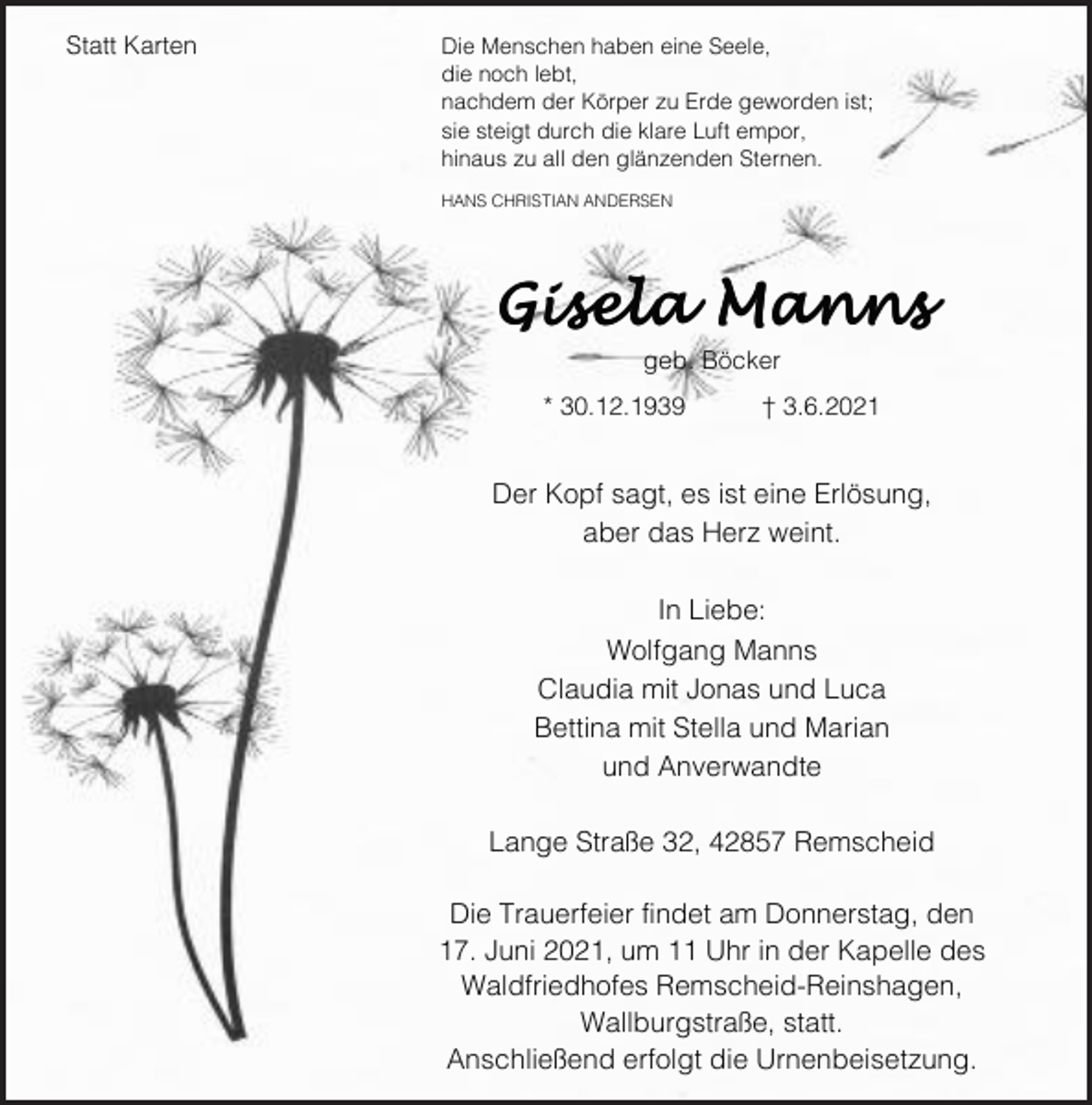<p>Statt Karten</p><p>Die Menschen haben eine Seele,<br />die noch lebt,<br />nachdem der Körper zu Erde geworden ist;<br />sie steigt durch die klare Luft empor,<br />hinaus zu all den glänzenden Sternen.<br />HANS CHRISTIAN ANDERSEN</p><p>Gisela Manns<br />geb. Böcker<br />* 30.12.1939</p><p>† 3.6.2021</p><p>Der Kopf sagt, es ist eine Erlösung,<br />aber das Herz weint.<br />In Liebe:<br />Wolfgang Manns<br />Claudia mit Jonas und Luca<br />Bettina mit Stella und Marian<br />und Anverwandte<br />Lange Straße 32, 42857 Remscheid<br />Die Trauerfeier findet am Donnerstag, den<br />17. Juni 2021, um 11 Uhr in der Kapelle des<br />Waldfriedhofes Remscheid-Reinshagen,<br />Wallburgstraße, statt.<br />Anschließend erfolgt die Urnenbeisetzung.</p>