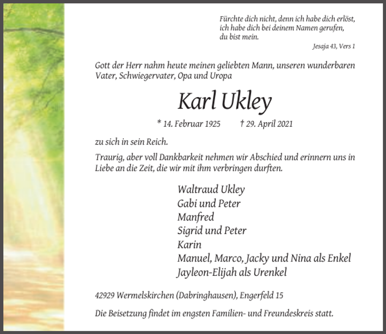 <p>Fürchte dich nicht, denn ich habe dich erlöst,<br />ich habe dich bei deinem Namen gerufen,<br />du bist mein.<br />Jesaja 43, Vers 1</p><p>Gott der Herr nahm heute meinen geliebten Mann, unseren wunderbaren<br />Vater, Schwiegervater, Opa und Uropa</p><p>Karl Ukley<br />* 14. Februar 1925</p><p>† 29. April 2021</p><p>zu sich in sein Reich.<br />Traurig, aber voll Dankbarkeit nehmen wir Abschied und erinnern uns in<br />Liebe an die Zeit, die wir mit ihm verbringen durften.</p><p>Waltraud Ukley<br />Gabi und Peter<br />Manfred<br />Sigrid und Peter<br />Karin<br />Manuel, Marco, Jacky und Nina als Enkel<br />Jayleon-Elijah als Urenkel<br />42929 Wermelskirchen (Dabringhausen), Engerfeld 15<br />Die Beisetzung findet im engsten Familien- und Freundeskreis statt.</p>