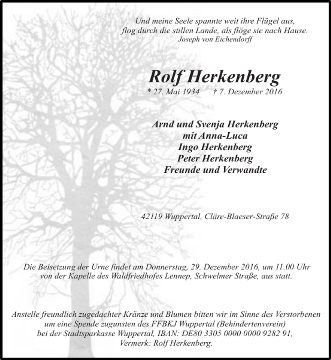 <p>Und meine Seele spannte weit ihre Flügel aus,<br />flog durch die stillen Lande, als flöge sie nach Hause.<br />Joseph von Eichendorff</p><p>Rolf Herkenberg</p><p>* 27. Mai 1934</p><p>† 7. Dezember 2016</p><p>Arnd und Svenja Herkenberg<br />mit Anna-Luca<br />Ingo Herkenberg<br />Peter Herkenberg<br />Freunde und Verwandte</p><p>42119 Wuppertal, Cläre-Blaeser-Straße 78</p><p>Die Beisetzung der Urne findet am Donnerstag, 29. Dezember 2016, um 11.00 Uhr<br />von der Kapelle des Waldfriedhofes Lennep, Schwelmer Straße, aus statt.</p><p>Anstelle freundlich zugedachter Kränze und Blumen bitten wir im Sinne des Verstorbenen<br />um eine Spende zugunsten des FFBKJ Wuppertal (Behindertenverein)<br />bei der Stadtsparkasse Wuppertal, IBAN: DE80 3305 9282 91,<br />Vermerk: Rolf Herkenberg.</p>