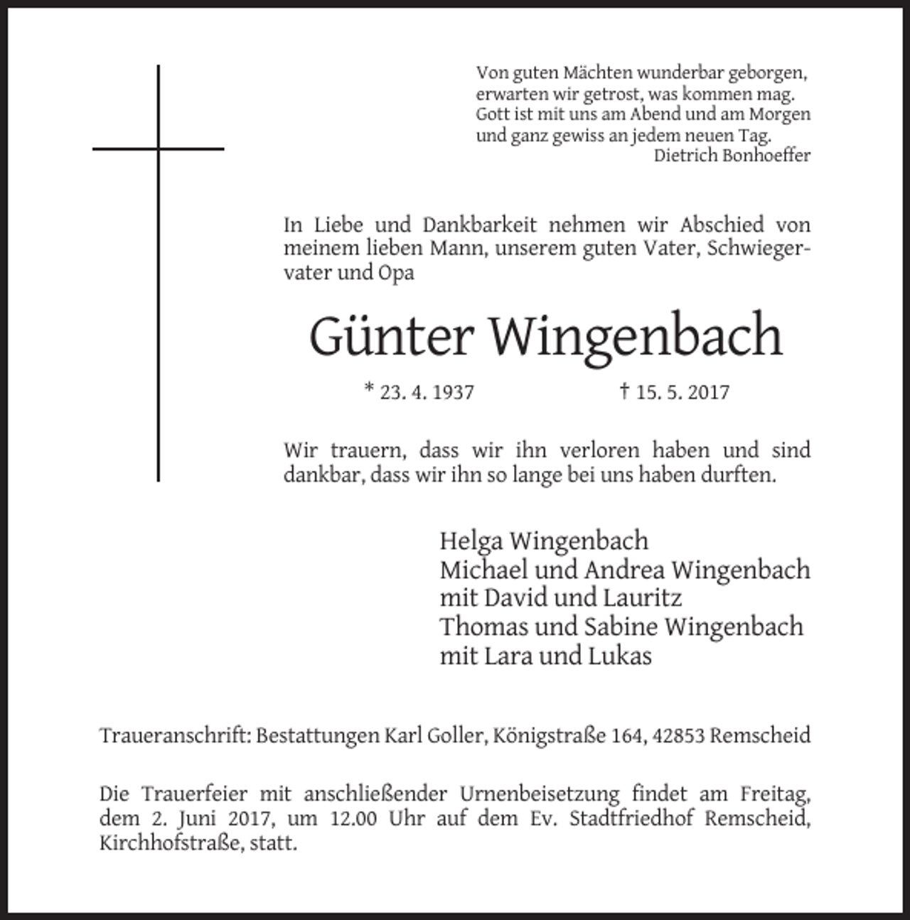 <p>Von guten Mächten wunderbar geborgen,<br />erwarten wir getrost, was kommen mag.<br />Gott ist mit uns am Abend und am Morgen<br />und ganz gewiss an jedem neuen Tag.<br />Dietrich Bonhoeffer</p><p>In Liebe und Dankbarkeit nehmen wir Abschied von<br />meinem lieben Mann, unserem guten Vater, Schwiegervater und Opa</p><p>Günter Wingenbach<br />* 23. 4. 1937</p><p>† 15. 5. 2017</p><p>Wir trauern, dass wir ihn verloren haben und sind<br />dankbar, dass wir ihn so lange bei uns haben durften.</p><p>Helga Wingenbach<br />Michael und Andrea Wingenbach<br />mit David und Lauritz<br />Thomas und Sabine Wingenbach<br />mit Lara und Lukas<br />Traueranschrift: Bestattungen Karl Goller, Königstraße 164, 42853 Remscheid<br />Die Trauerfeier mit anschließender Urnenbeisetzung findet am Freitag,<br />dem 2. Juni 2017, um 12.00 Uhr auf dem Ev. Stadtfriedhof Remscheid,<br />Kirchhofstraße, statt.</p>