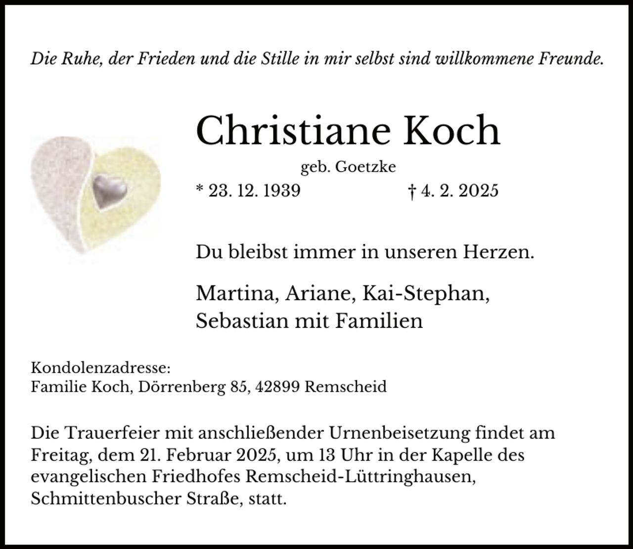 <p>Die Ruhe, der Frieden und die Stille in mir selbst sind willkommene Freunde.</p><p>Christiane Koch<br />geb. Goetzke</p><p>* 23. 12. 1939</p><p>† 4. 2. 2025</p><p>Du bleibst immer in unseren Herzen.</p><p>Martina, Ariane, Kai-Stephan,<br />Sebastian mit Familien<br />Kondolenzadresse:<br />Familie Koch, Dörrenberg 85, 42899 Remscheid</p><p>Die Trauerfeier mit anschließender Urnenbeisetzung findet am<br />Freitag, dem 21. Februar 2025, um 13 Uhr in der Kapelle des<br />evangelischen Friedhofes Remscheid-Lüttringhausen,<br />Schmittenbuscher Straße, statt.</p>