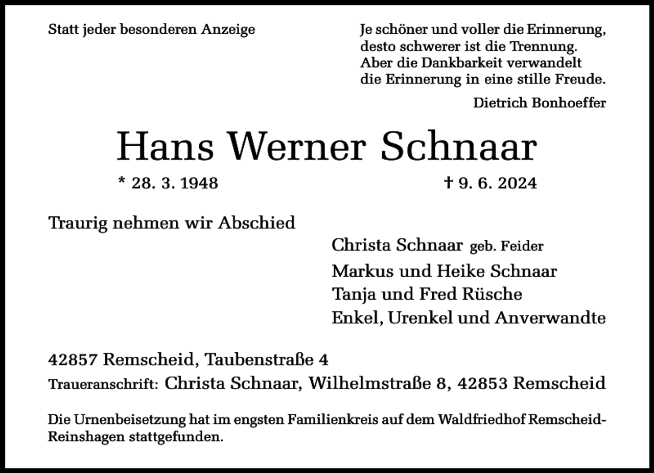 <p>Statt jeder besonderen Anzeige</p><p>Je schöner und voller die Erinnerung,<br />desto schwerer ist die Trennung.<br />Aber die Dankbarkeit verwandelt<br />die Erinnerung in eine stille Freude.<br />Dietrich Bonhoeffer</p><p>Hans Werner Schnaar<br />* 28. 3. 1948</p><p>Traurig nehmen wir Abschied</p><p>† 9. 6. 2024</p><p>Christa Schnaar geb. Feider<br />Markus und Heike Schnaar<br />Tanja und Fred Rüsche<br />Enkel, Urenkel und Anverwandte</p><p>42857 Remscheid, Taubenstraße 4<br />Traueranschrift: Christa Schnaar, Wilhelmstraße 8, 42853 Remscheid<br />Die Urnenbeisetzung hat im engsten Familienkreis auf dem Waldfriedhof RemscheidReinshagen stattgefunden.</p>