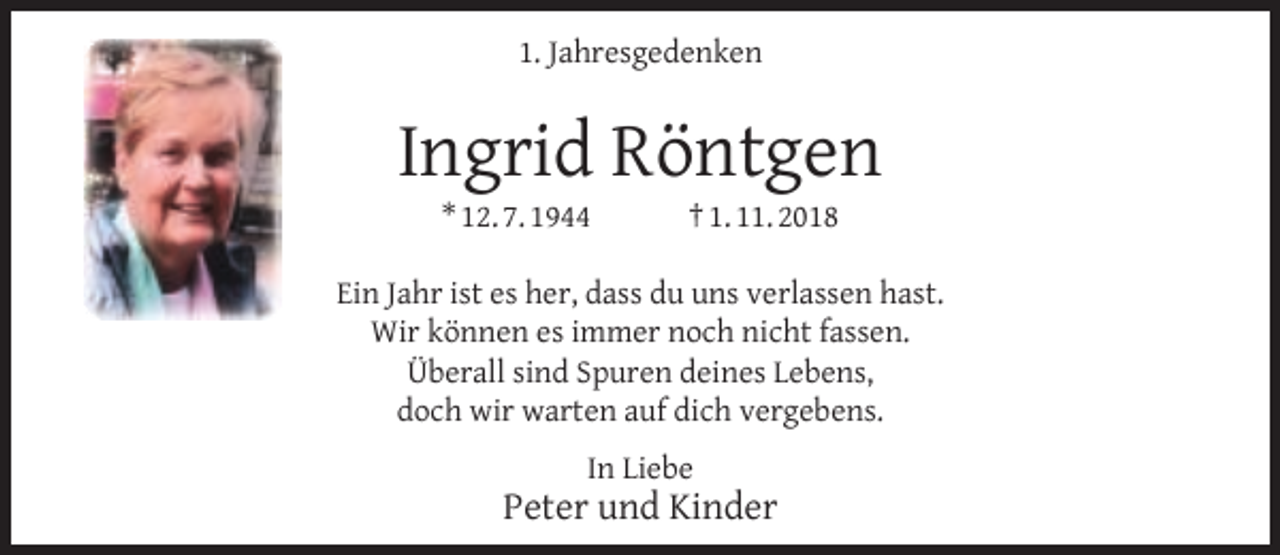<p>1. Jahresgedenken</p><p>Ingrid Röntgen<br />* 12. 7. 1944</p><p>† 1. 11. 2018</p><p>Ein Jahr ist es her, dass du uns verlassen hast.<br />Wir können es immer noch nicht fassen.<br />Überall sind Spuren deines Lebens,<br />doch wir warten auf dich vergebens.<br />In Liebe</p><p>Peter und Kinder</p>