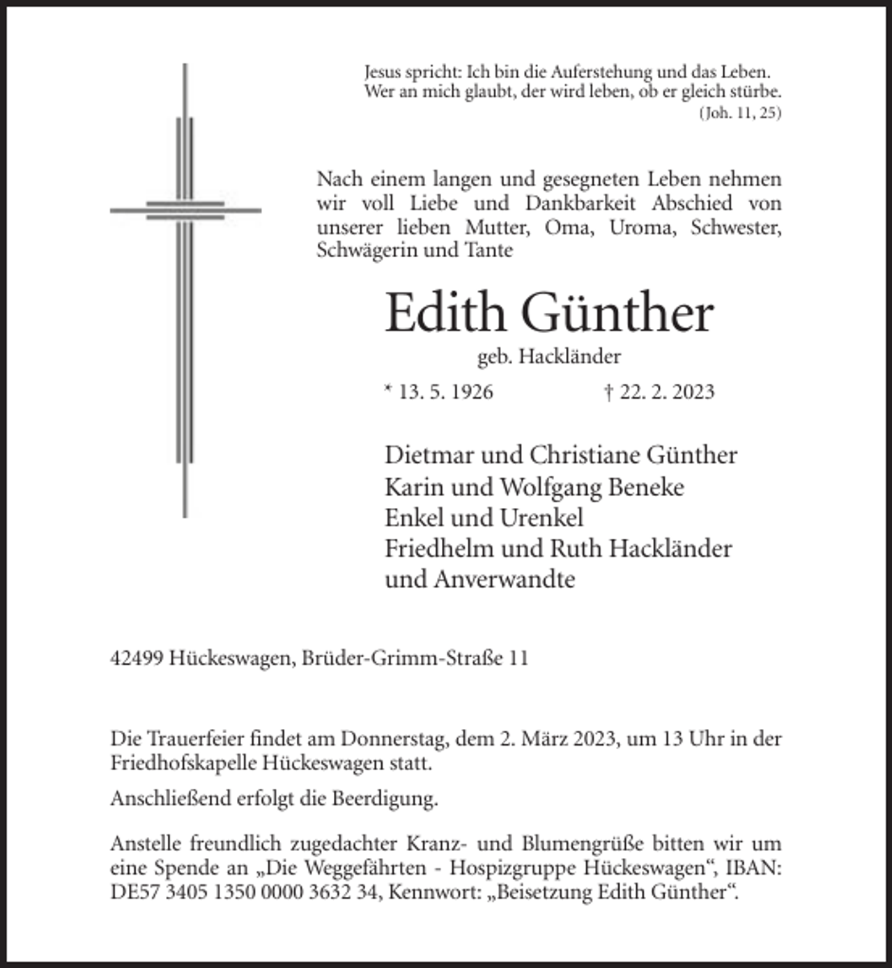 <p>Jesus spricht: Ich bin die Auferstehung und das Leben.<br />Wer an mich glaubt, der wird leben, ob er gleich stürbe.<br />(Joh. 11, 25)</p><p>Nach einem langen und gesegneten Leben nehmen<br />wir voll Liebe und Dankbarkeit Abschied von<br />unserer lieben Mutter, Oma, Uroma, Schwester,<br />Schwägerin und Tante</p><p>Edith Günther<br />geb. Hackländer<br />* 13. 5. 1926</p><p>† 22. 2. 2023</p><p>Dietmar und Christiane Günther<br />Karin und Wolfgang Beneke<br />Enkel und Urenkel<br />Friedhelm und Ruth Hackländer<br />und Anverwandte<br />42499 Hückeswagen, Brüder-Grimm-Straße 11</p><p>Die Trauerfeier findet am Donnerstag, dem 2. März 2023, um 13 Uhr in der<br />Friedhofskapelle Hückeswagen statt.<br />Anschließend erfolgt die Beerdigung.<br />Anstelle freundlich zugedachter Kranz- und Blumengrüße bitten wir um<br />eine Spende an „Die Weggefährten - Hospizgruppe Hückeswagen“, IBAN:<br />DE57 3405 135000 3632 34, Kennwort: „Beisetzung Edith Günther“.</p>