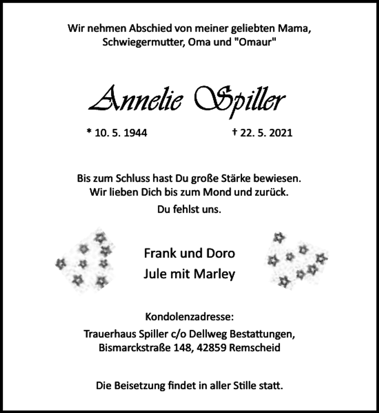 <p>Wir nehmen Abschied von meiner geliebten Mama,<br />Schwiegermu er, Oma und "Omaur"</p><p>* 10. 5. 1944</p><p>† 22. 5. 2021</p><p>Bis zum Schluss hast Du große Stärke bewiesen.<br />Wir lieben Dich bis zum Mond und zurück.<br />Du fehlst uns.</p><p>Frank und Doro<br />Jule mit Marley<br />Kondolenzadresse:<br />Trauerhaus Spiller c/o Dellweg Besta ungen,<br />Bismarckstraße 148, 42859 Remscheid<br />Die Beisetzung ﬁndet in aller S�lle sta .</p>
