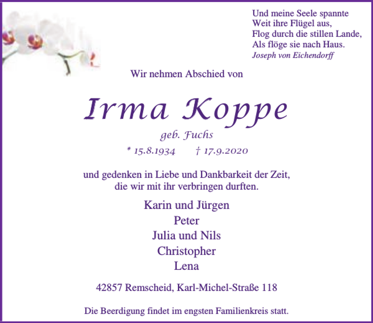 <p>Und meine Seele spannte<br />Weit ihre Flügel aus,<br />Flog durch die stillen Lande,<br />Als flöge sie nach Haus.</p><p>Joseph von Eichendorff</p><p>Wir nehmen Abschied von</p><p>I rma K oppe<br />geb. Fuchs<br />* 15.8.1934</p><p>† 17.9.2020</p><p>und gedenken in Liebe und Dankbarkeit der Zeit,<br />die wir mit ihr verbringen durften.</p><p>Karin und Jürgen<br />Peter<br />Julia und Nils<br />Christopher<br />Lena<br />42857 Remscheid, Karl-Michel-Straße 118<br />Die Beerdigung findet im engsten Familienkreis statt.</p>