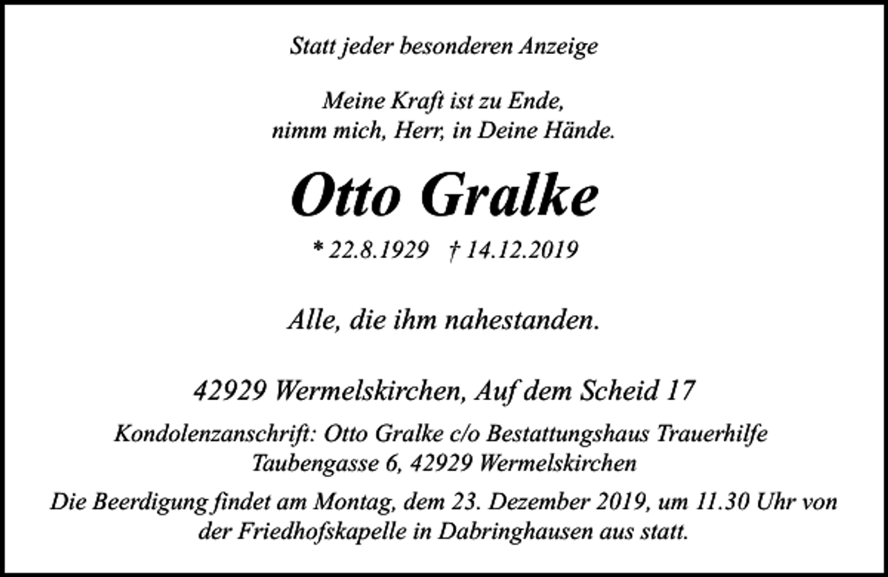 <p>Statt jeder besonderen Anzeige<br />Meine Kraft ist zu Ende,<br />nimm mich, Herr, in Deine Hände.</p><p>Otto Gralke<br />* 22.8.1929 † 14.12.2019</p><p>Alle, die ihm nahestanden.<br />42929 Wermelskirchen, Auf dem Scheid 17<br />Kondolenzanschrift: Otto Gralke c/o Bestattungshaus Trauerhilfe<br />Taubengasse 6, 42929 Wermelskirchen<br />Die Beerdigung findet am Montag, dem 23. Dezember 2019, um 11.30 Uhr von<br />der Friedhofskapelle in Dabringhausen aus statt.</p>