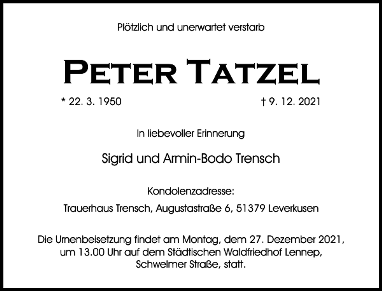 <p>Plötzlich und unerwartet verstarb</p><p>Peter Tatzel<br />* 22. 3. 1950</p><p>† 9. 12. 2021<br />In liebevoller Erinnerung</p><p>Sigrid und Armin-Bodo Trensch<br />Kondolenzadresse:<br />Trauerhaus Trensch, Augustastraße 6, 51379 Leverkusen<br />Die Urnenbeisetzung findet am Montag, dem 27. Dezember 2021,<br />um 13.00 Uhr auf dem Städtischen Waldfriedhof Lennep,<br />Schwelmer Straße, statt.</p>