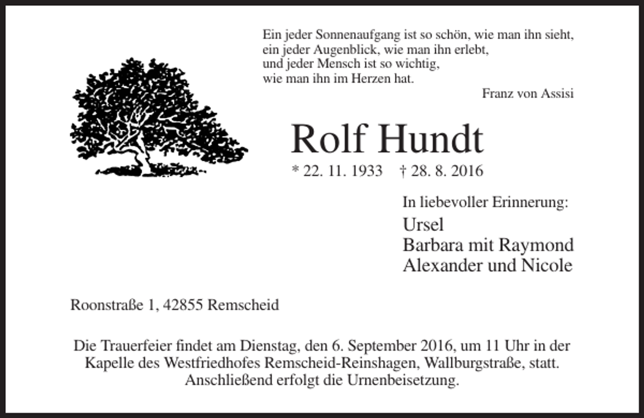 <p>Ein jeder Sonnenaufgang ist so schön, wie man ihn sieht,<br />ein jeder Augenblick, wie man ihn erlebt,<br />und jeder Mensch ist so wichtig,<br />wie man ihn im Herzen hat.<br />Franz von Assisi</p><p>Rolf Hundt<br />* 22. 11. 1933 † 28. 8. 2016<br />In liebevoller Erinnerung:</p><p>Ursel<br />Barbara mit Raymond<br />Alexander und Nicole<br />Roonstraße 1, 42855 Remscheid<br />Die Trauerfeier findet am Dienstag, den 6. September 2016, um 11 Uhr in der<br />Kapelle des Westfriedhofes Remscheid-Reinshagen, Wallburgstraße, statt.<br />Anschließend erfolgt die Urnenbeisetzung.</p>
