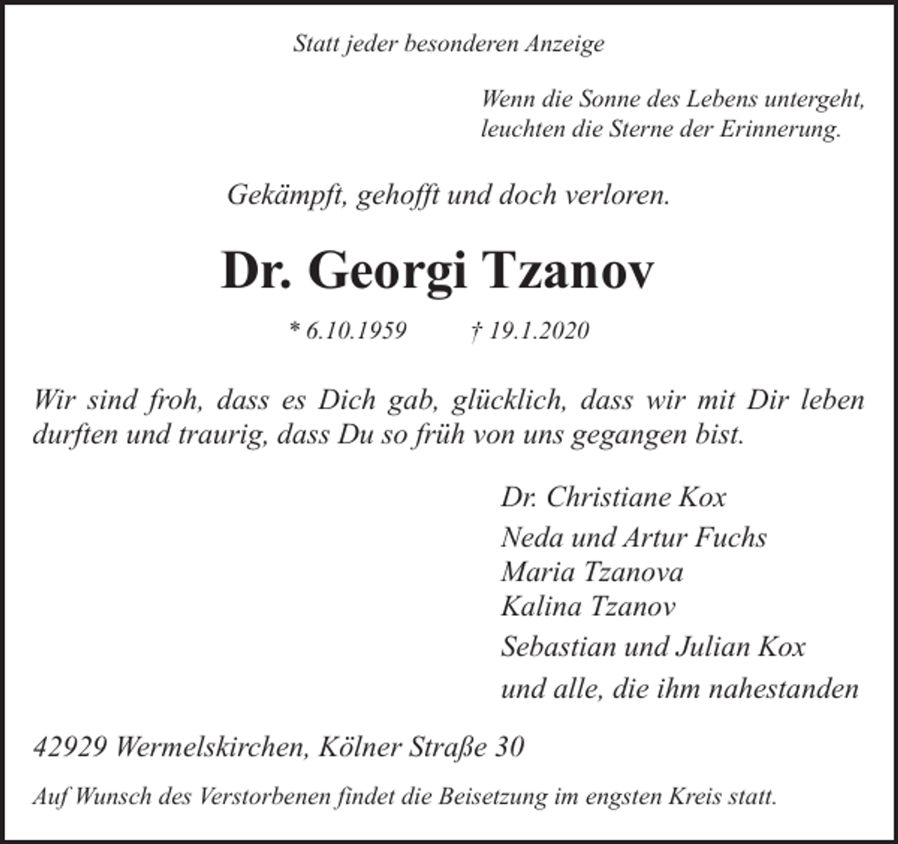 <p>Statt jeder besonderen Anzeige<br />Wenn die Sonne des Lebens untergeht,<br />leuchten die Sterne der Erinnerung.</p><p>Gekämpft, gehofft und doch verloren.</p><p>Dr. Georgi Tzanov<br />* 6.10.1959</p><p>† 19.1.2020</p><p>Wir sind froh, dass es Dich gab, glücklich, dass wir mit Dir leben<br />durften und traurig, dass Du so früh von uns gegangen bist.<br />Dr. Christiane Kox<br />Neda und Artur Fuchs<br />Maria Tzanova<br />Kalina Tzanov<br />Sebastian und Julian Kox<br />und alle, die ihm nahestanden<br />42929 Wermelskirchen, Kölner Straße 30<br />Auf Wunsch des Verstorbenen findet die Beisetzung im engsten Kreis statt.</p>