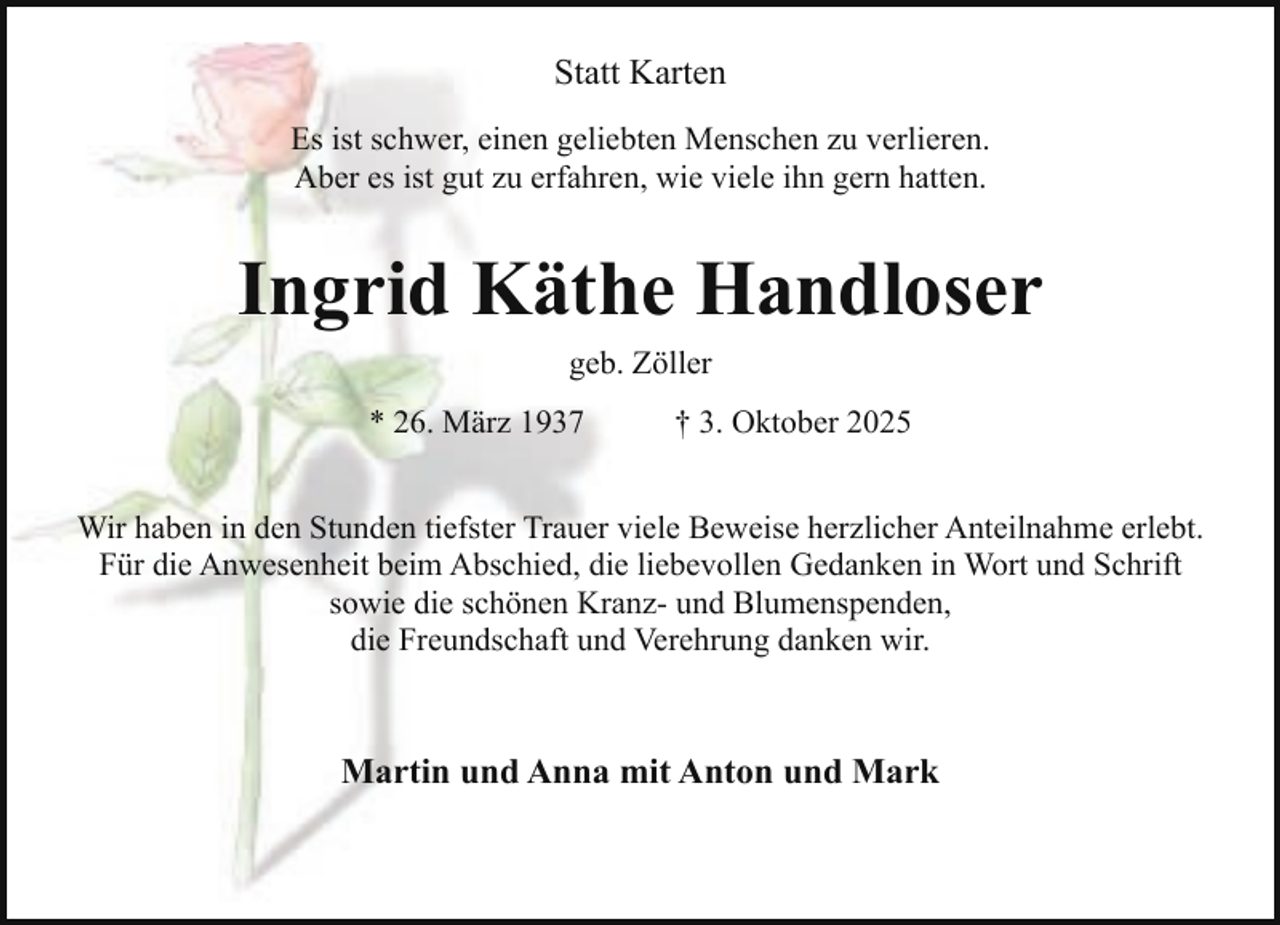 <p>Statt Karten<br />Es ist schwer, einen geliebten Menschen zu verlieren.<br />Aber es ist gut zu erfahren, wie viele ihn gern hatten.</p><p>Ingrid Käthe Handloser<br />geb. Zöller<br />* 26. März 1937</p><p>† 3. Oktober 2025</p><p>Wir haben in den Stunden tiefster Trauer viele Beweise herzlicher Anteilnahme erlebt.<br />Für die Anwesenheit beim Abschied, die liebevollen Gedanken in Wort und Schrift<br />sowie die schönen Kranz- und Blumenspenden,<br />die Freundschaft und Verehrung danken wir.</p><p>Martin und Anna mit Anton und Mark</p>