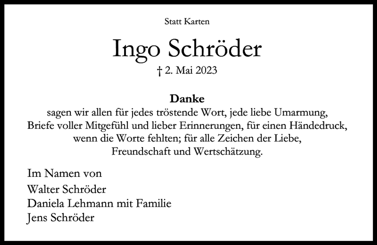 <p>Statt Karten</p><p>Ingo Schröder<br />† 2. Mai 2023</p><p>Danke</p><p>sagen wir allen für jedes tröstende Wort, jede liebe Umarmung,<br />Briefe voller Mitgefühl und lieber Erinnerungen, für einen Händedruck,<br />wenn die Worte fehlten; für alle Zeichen der Liebe,<br />Freundschaft und Wertschätzung.</p><p>Im Namen von<br />Walter Schröder<br />Daniela Lehmann mit Familie<br />Jens Schröder</p>