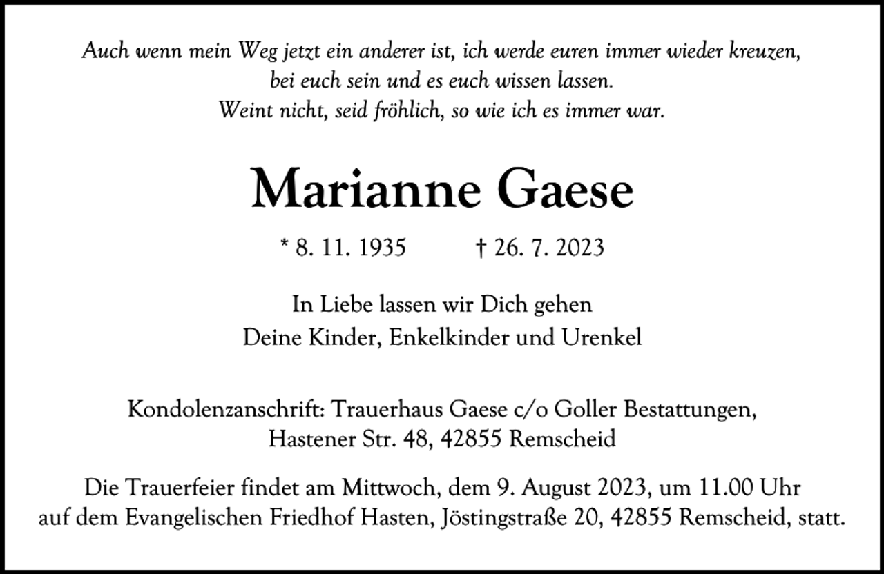 <p>Auch wenn mein Weg jetzt ein anderer ist, ich werde euren immer wieder kreuzen,<br />bei euch sein und es euch wissen lassen.<br />Weint nicht, seid fröhlich, so wie ich es immer war.</p><p>Marianne Gaese<br />* 8. 11. 1935</p><p>† 26. 7. 2023</p><p>In Liebe lassen wir Dich gehen<br />Deine Kinder, Enkelkinder und Urenkel<br />Kondolenzanschrift: Trauerhaus Gaese c/o Goller Bestattungen,<br />Hastener Str. 48, 42855 Remscheid<br />Die Trauerfeier findet am Mittwoch, dem 9. August 2023, um 11.00 Uhr<br />auf dem Evangelischen Friedhof Hasten, Jöstingstraße 20, 42855 Remscheid, statt.</p>