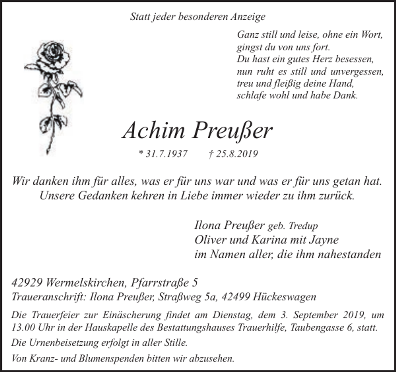<p>Statt jeder besonderen Anzeige<br />Ganz still und leise, ohne ein Wort,<br />gingst du von uns fort.<br />Du hast ein gutes Herz besessen,<br />nun ruht es still und unvergessen,<br />treu und fleißig deine Hand,<br />schlafe wohl und habe Dank.</p><p>Achim Preußer<br />* 31.7.1937</p><p>† 25.8.2019</p><p>Wir danken ihm für alles, was er für uns war und was er für uns getan hat.<br />Unsere Gedanken kehren in Liebe immer wieder zu ihm zurück.</p><p>Ilona Preußer geb. Tredup<br />Oliver und Karina mit Jayne<br />im Namen aller, die ihm nahestanden<br />42929 Wermelskirchen, Pfarrstraße 5</p><p>Traueranschrift: Ilona Preußer, Straßweg 5a, 42499 Hückeswagen</p><p>Die Trauerfeier zur Einäscherung findet am Dienstag, dem 3. September 2019, um<br />13.00 Uhr in der Hauskapelle des Bestattungshauses Trauerhilfe, Taubengasse 6, statt.<br />Die Urnenbeisetzung erfolgt in aller Stille.<br />Von Kranz- und Blumenspenden bitten wir abzusehen.</p>