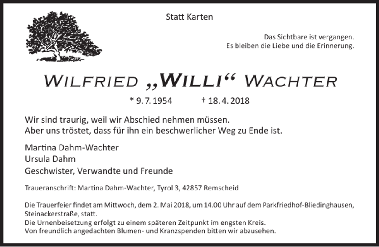 <p>Statt Karten<br />Das Sichtbare ist vergangen.<br />Es bleiben die Liebe und die Erinnerung.</p><p>Wilfried „Willi“ Wachter<br />* 9. 7. 1954</p><p>† 18. 4. 2018</p><p>Wir sind traurig, weil wir Abschied nehmen müssen.<br />Aber uns tröstet, dass für ihn ein beschwerlicher Weg zu Ende ist.<br />Martina Dahm-Wachter<br />Ursula Dahm<br />Geschwister, Verwandte und Freunde<br />Traueranschrift: Martina Dahm-Wachter, Tyrol 3, 42857 Remscheid<br />Die Trauerfeier findet am Mittwoch, dem 2. Mai 2018, um 14.00 Uhr auf dem Parkfriedhof-Bliedinghausen,<br />Steinackerstraße, statt.<br />Die Urnenbeisetzung erfolgt zu einem späteren Zeitpunkt im engsten Kreis.<br />Von freundlich angedachten Blumen- und Kranzspenden bitten wir abzusehen.</p>