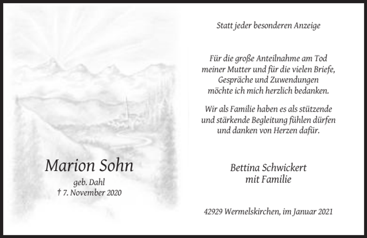 <p>Statt jeder besonderen Anzeige</p><p>Für die große Anteilnahme am Tod<br />meiner Mutter und für die vielen Briefe,<br />Gespräche und Zuwendungen<br />möchte ich mich herzlich bedanken.<br />Wir als Familie haben es als stützende<br />und stärkende Begleitung fühlen dürfen<br />und danken von Herzen dafür.</p><p>Marion Sohn</p><p>Bettina Schwickert<br />mit Familie</p><p>geb. Dahl<br />† 7. November 2020<br />42929 Wermelskirchen, im Januar 2021</p>